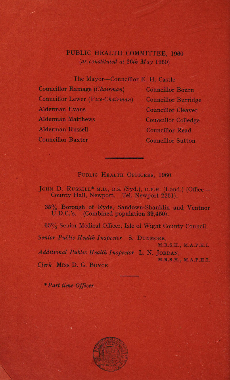 PUBLIC HEALTH COMMITTEE, 1960 (o-sfconstituted at 26th May 1960) The Mayor-—Councillor E.TL Castle Councillor Ramage (Chairman) ' Councillor Lower (Vice-Chairman) Alderman Evans Alderman Matthews Alderman Russell Councillor Baxter Councillor Bourn Councillor Burridge Councillor Cleaver Councillor Colledge Councillor Read Councillor Sutton Public Health Officers, 1960 John D. Russell* m.b., p>.s. (Syd.), d.p.h. (Lond.) (Office County Hall, Newport. Tel. Newport 2261). 36% Borough of Ryde, Sandown-Shanklin and Ventnor U.D.C/s. (Combined, population 39,450). 65% Senior Medical Officer, Isle of Wight County Council. Senior Public Health Inspector S. Dunmore, M.R.S.H., M.A.P.H.I. Additional Public Health Inspector L. N. Jordan, M.R.S.H., M.A.P.H.I. Clerk Miss D. G. Boyce *Part time Officer