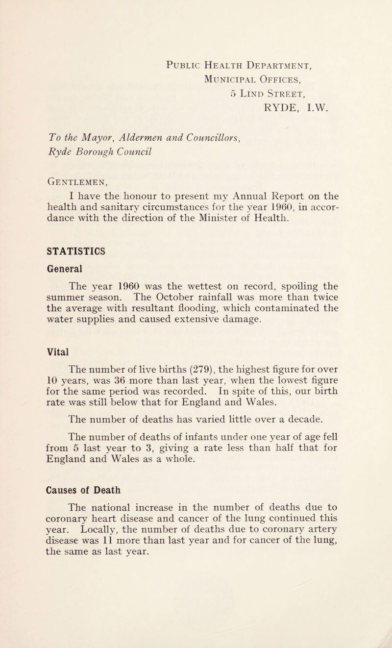Public Health Department, Municipal Offices, 5 Lind Street, RYDE, I.W. To the Mayor, Aldermen and Councillors, Ryde Borough Council Gentlemen, I have the honour to present my Annual Report on the health and sanitary circumstances for the year 1960, in accor¬ dance with the direction of the Minister of Health. STATISTICS General The year 1960 was the wettest on record, spoiling the summer season. The October rainfall was more than twice the average with resultant flooding, which contaminated the water supplies and caused extensive damage. Vital The number of live births (279), the highest figure for over 10 years, was 36 more than last year, when the lowest figure for the same period was recorded. In spite of this, our birth rate was still below that for England and Wales. The number of deaths has varied little over a decade. The number of deaths of infants under one year of age fell from 5 last year to 3, giving a rate less than half that for England and Wales as a whole. Causes of Death The national increase in the number of deaths due to coronary heart disease and cancer of the lung continued this year. Locally, the number of deaths due to coronary artery disease was 11 more than last year and for cancer of the lung, the same as last year.