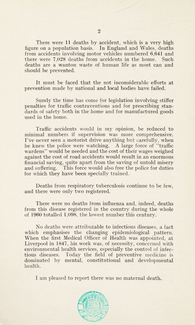 There were 11 deaths by accident, which is a very high figure on a population basis. In England and Wales, deaths from accidents involving motor vehicles numbered 6,641 and there were 7,028 deaths from accidents in the home. Such deaths are a wanton waste of human life as most can and should be prevented. It must be faced that the not inconsiderable efforts at prevention made by national and local bodies have failed. Surely the time has come for legislation involving stiffer penalties for traffic contraventions and for prescribing stan¬ dards of safety both in the home and for manufactured goods used in the home. Traffic accidents would in my opinion, be reduced to minimal numbers if supervision was more comprehensive. I've never seen a motorist drive anything but carefully, when he knew the police were watching. A large force of “traffic wardens” would be needed and the cost of their wages weighed against the cost of road accidents would result in an enormous financial saving, quite apart from the saving of untold misery and suffering. This force would also free the police for duties for which they have been specially trained. Deaths from respiratory tuberculosis continue to be few, and there were only two registered. There were no deaths from influenza and, indeed, deaths from this disease registered in the country during the whole of 1960 totalled 1,098, the lowest number this century. No deaths were attributable to infectious diseases, a fact which emphasises the changing epidemiological pattern. When the first Medical Officer of Health was appointed, at Liverpool in 1847, his work was, of necessity, concerned with environmental health services, especially the control of infec¬ tious diseases. Today the field of preventive medicine is dominated by mental, constitutional and developmental health. I am pleased to report there was no maternal death.