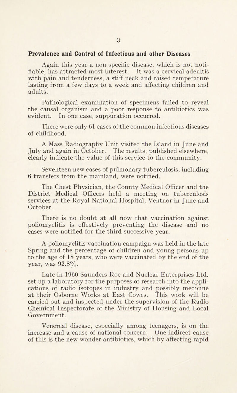 Prevalence and Control of Infectious and other Diseases Again this year a non specific disease, which is not noti¬ fiable, has attracted most interest. It was a cervical adenitis with pain and tenderness, a stiff neck and raised temperature lasting from a few days to a week and affecting children and adults. Pathological examination of specimens failed to reveal the causal organism and a poor response to antibiotics was evident. In one case, suppuration occurred. There were only 61 cases of the common infectious diseases of childhood. A Mass Radiography Unit visited the Island in June and July and again in October. The results, published elsewhere, clearly indicate the value of this service to the community. Seventeen new cases of pulmonary tuberculosis, including 6 transfers from the mainland, were notified. The Chest Physician, the County Medical Officer and the District Medical Officers held a meeting on tuberculosis services at the Royal National Hospital, Ventnor in June and October. There is no doubt at all now that vaccination against poliomyelitis is effectively preventing the disease and no cases were notified for the third successive year. A poliomyelitis vaccination campaign was held in the late Spring and the percentage of children and young persons up to the age of 18 years, who were vaccinated by the end of the year, was 92.8%. Late in 1960 Saunders Roe and Nuclear Enterprises Ltd. set up a laboratory for the purposes of research into the appli¬ cations of radio isotopes in industry and possibly medicine at their Osborne Works at East Cowes. This work will be carried out and inspected under the supervision of the Radio Chemical Inspectorate of the Ministry of Housing and Local Government. Venereal disease, especially among teenagers, is on the increase and a cause of national concern. One indirect cause of this is the new wonder antibiotics, which by affecting rapid