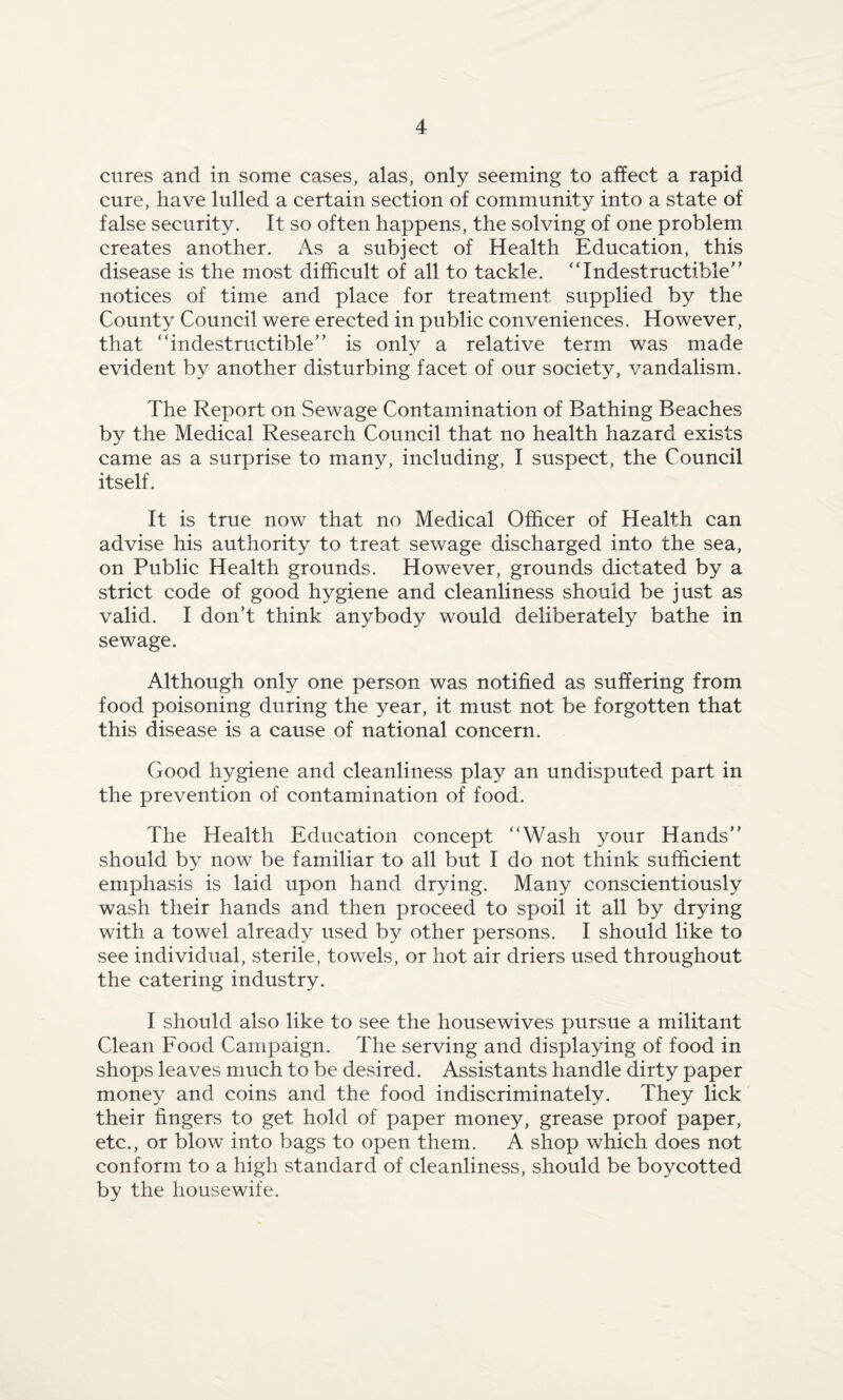 cures and in some cases, alas, only seeming to affect a rapid cure, have lulled a certain section of community into a state of false security. It so often happens, the solving of one problem creates another. As a subject of Health Education, this disease is the most difficult of all to tackle. ‘'Indestructible notices of time and place for treatment supplied by the County Council were erected in public conveniences. However, that “indestructible is only a relative term was made evident by another disturbing facet of our society, vandalism. The Report on Sewage Contamination of Bathing Beaches by the Medical Research Council that no health hazard exists came as a surprise to many, including, I suspect, the Council itself. It is true now that no Medical Officer of Health can advise his authority to treat sewage discharged into the sea, on Public Health grounds. However, grounds dictated by a strict code of good hygiene and cleanliness should be just as valid. I don’t think anybody would deliberately bathe in sewage. Although only one person was notified as suffering from food poisoning during the year, it must not be forgotten that this disease is a cause of national concern. Good hygiene and cleanliness play an undisputed part in the prevention of contamination of food. The Health Education concept “Wash your Hands should by now be familiar to all but I do not think sufficient emphasis is laid upon hand drying. Many conscientiously wash their hands and then proceed to spoil it all by drying with a towel already used by other persons. I should like to see individual, sterile, towels, or hot air driers used throughout the catering industry. I should also like to see the housewives pursue a militant Clean Food Campaign. The serving and displaying of food in shops leaves much to be desired. Assistants handle dirty paper money and coins and the food indiscriminately. They lick their fingers to get hold of paper money, grease proof paper, etc., or blow into bags to open them. A shop which does not conform to a high standard of cleanliness, should be boycotted by the housewife.