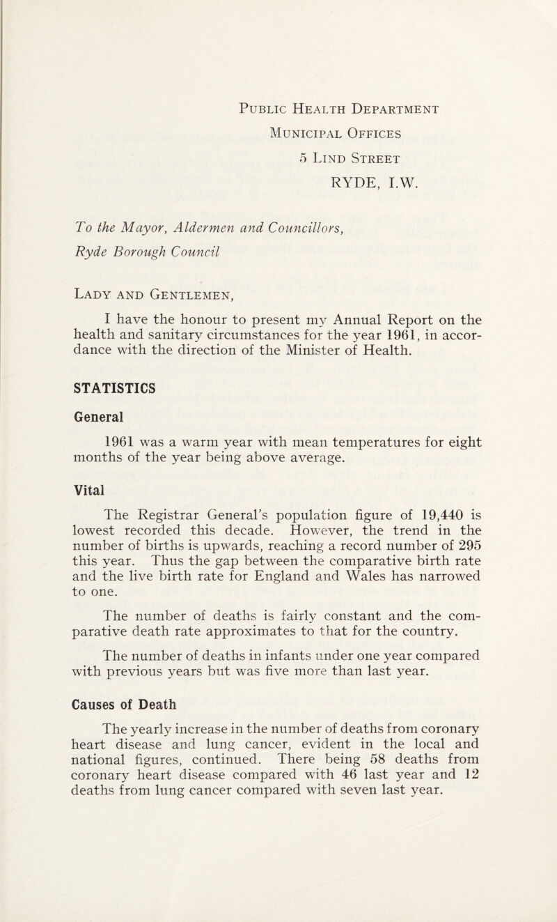 Public Health Department Municipal Offices 5 Lind Street RYDE, I.W. To the Mayor, Aldermen and Councillors, Ryde Borough Council Lady and Gentlemen, I have the honour to present my Annual Report on the health and sanitary circumstances for the year 1961, in accor¬ dance with the direction of the Minister of Health. STATISTICS General 1961 was a warm year with mean temperatures for eight months of the year being above average. Vital The Registrar General’s population figure of 19,440 is lowest recorded this decade. However, the trend in the number of births is upwards, reaching a record number of 295 this year. Thus the gap between the comparative birth rate and the live birth rate for England and Wales has narrowed to one. The number of deaths is fairly constant and the com¬ parative death rate approximates to that for the country. The number of deaths in infants under one year compared with previous years but was five more than last year. Causes of Death The yearly increase in the number of deaths from coronary heart disease and lung cancer, evident in the local and national figures, continued. There being 58 deaths from coronary heart disease compared with 46 last year and 12 deaths from lung cancer compared with seven last year.