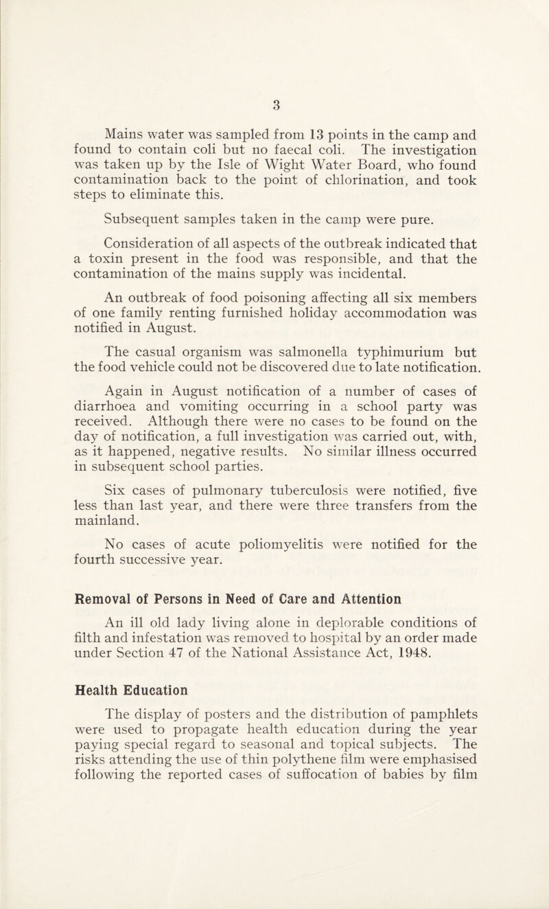 Mains water was sampled from 13 points in the camp and found to contain coli but no faecal coli. The investigation was taken up by the Isle of Wight Water Board, who found contamination back to the point of chlorination, and took steps to eliminate this. Subsequent samples taken in the camp were pure. Consideration of all aspects of the outbreak indicated that a toxin present in the food was responsible, and that the contamination of the mains supply was incidental. An outbreak of food poisoning affecting all six members of one family renting furnished holiday accommodation was notified in August. The casual organism was salmonella typhimurium but the food vehicle could not be discovered due to late notification. Again in August notification of a number of cases of diarrhoea and vomiting occurring in a school party was received. Although there were no cases to be found on the day of notification, a full investigation was carried out, with, as it happened, negative results. No similar illness occurred in subsequent school parties. Six cases of pulmonary tuberculosis were notified, five less than last year, and there were three transfers from the mainland. No cases of acute poliomyelitis were notified for the fourth successive year. Removal of Persons in Need of Care and Attention An ill old lady living alone in deplorable conditions of filth and infestation was removed to hospital by an order made under Section 47 of the National Assistance Act, 1948. Health Education The display of posters and the distribution of pamphlets were used to propagate health education during the year paying special regard to seasonal and topical subjects. The risks attending the use of thin polythene film were emphasised following the reported cases of suffocation of babies by film