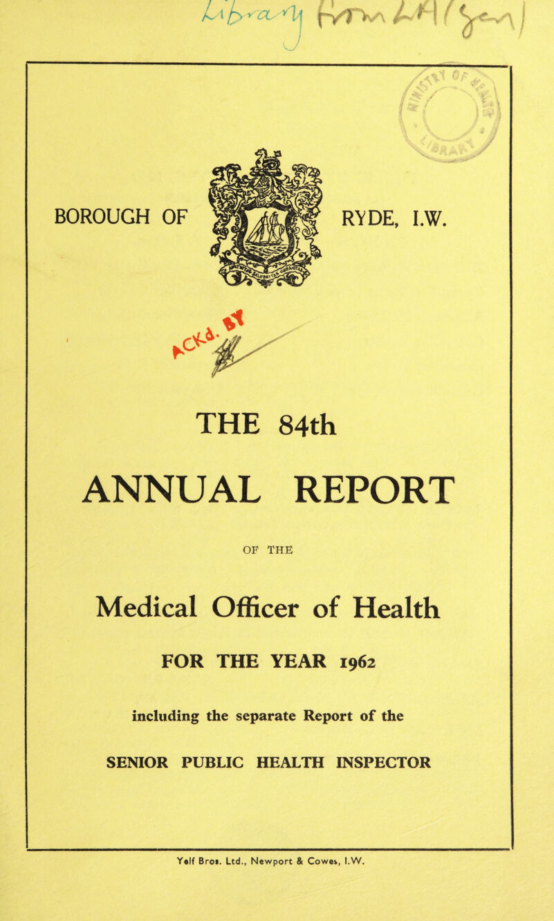 jLa fcyszO'SU THE 84th ANNUAL REPORT OF THE Medical Officer of Health FOR THE YEAR 1962 including the separate Report of the SENIOR PUBLIC HEALTH INSPECTOR Yelf Broi. Ltd., Newport & Cowe*, l.W.