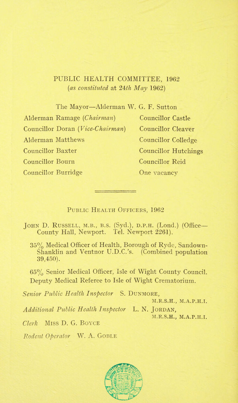 PUBLIC HEALTH COMMITTEE, 1962 (as constituted at 24th May 1962) The Mayor—Alderman W. G. F. Sutton Alderman Ramage (Chairman) Councillor Doran (Vice-Chairman) Alderman Matthews Councillor Baxter Councillor Bourn Councillor Burridge Councillor Castle Councillor Cleaver Councillor Colledge Councillor Hutchings Councillor Reid One vacancy Public Health Officers, 1962 John D. Russell, m.b., b.s. (Syd.), d.p.h. (Lond.) (Office— County Hall, Newport. Tel. Newport 2261). 35% Medical Officer of Health, Borough of Ryde, Sandown- Shanklin and Ventnor U.D.C/s. (Combined population 39,450). 65% Senior Medical Officer, Isle of Wight County Council. Deputy Medical Referee to Isle of Wight Crematorium. Senior Public Health Inspector S. Dunmore, M.R.S.H., M.A.P.H.I. Additional Public Health Inspector Clerk Miss D. G. Boyce L. N. Jordan, M.R.S.H., M.A.P.H.I. Rodent Operator W. A. Goble