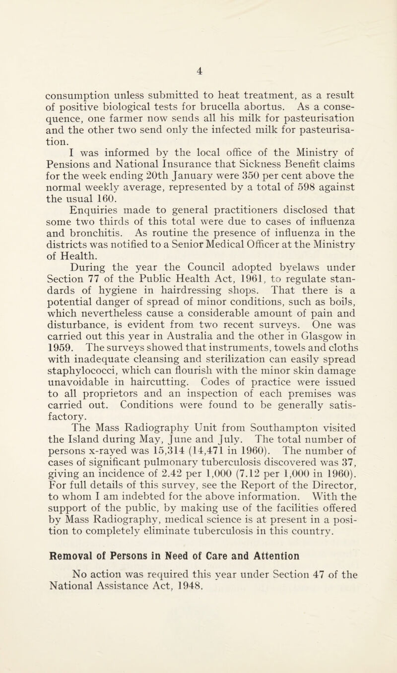 consumption unless submitted to heat treatment, as a result of positive biological tests for brucella abortus. As a conse¬ quence, one farmer now sends all his milk for pasteurisation and the other two send only the infected milk for pasteurisa¬ tion. I was informed by the local office of the Ministry of Pensions and National Insurance that Sickness Benefit claims for the week ending 20th January were 350 per cent above the normal weekly average, represented by a total of 598 against the usual 160. Enquiries made to general practitioners disclosed that some two thirds of this total were due to cases of influenza and bronchitis. As routine the presence of influenza in the districts was notified to a Senior Medical Officer at the Ministry of Health. During the year the Council adopted byelaws under Section 77 of the Public Health Act, 1961, to regulate stan¬ dards of hygiene in hairdressing shops. That there is a potential danger of spread of minor conditions, such as bods, which nevertheless cause a considerable amount of pain and disturbance, is evident from two recent surveys. One was carried out this year in Australia and the other in Glasgow in 1959. The surveys showed that instruments, towels and cloths with inadequate cleansing and sterilization can easily spread staphylococci, which can flourish with the minor skin damage unavoidable in haircutting. Codes of practice were issued to all proprietors and an inspection of each premises was carried out. Conditions were found to be generally satis¬ factory. The Mass Radiography Unit from Southampton visited the Island during May, June and July. The total number of persons x-rayed was 15,314 (14,471 in 1960). The number of cases of significant pulmonary tuberculosis discovered was 37, giving an incidence of 2.42 per 1,000 (7.12 per 1,000 in 1960). For full details of this survey, see the Report of the Director, to whom I am indebted for the above information. With the support of the public, by making use of the facilities offered by Mass Radiography, medical science is at present in a posi¬ tion to completely eliminate tuberculosis in this country. Removal of Persons in Need of Care and Attention No action was required this year under Section 47 of the National Assistance Act, 1948,