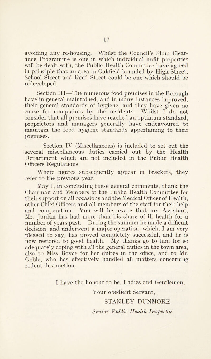 avoiding any re-liousing. Whilst the Council’s Slum Clear¬ ance Programme is one in which individual unfit properties will be dealt with, the Public Health Committee have agreed in principle that an area in Oakfield bounded by High Street, School Street and Reed Street could be one which should be redeveloped. Section III—The numerous food premises in the Borough have in general maintained, and in many instances improved, their general standards of hygiene, and they have given no cause for complaints by the residents. Whilst I do not consider that all premises have reached an optimum standard, proprietors and managers generally have endeavoured to maintain the food hygiene standards appertaining to their premises. Section IV (Miscellaneous) is included to set out the several miscellaneous duties carried out by the Health Department which are not included in the Public Health Officers Regulations. Where figures subsequently appear in brackets, they refer to the previous year. May I, in concluding these general comments, thank the Chairman and Members of the Public Health Committee for their support on all occasions and the Medical Officer of Health, other Chief Officers and all members of the staff for their help and co-operation. You will be aware that my Assistant, Mr. Jordan has had more than his share of ill health for a number of years past. During the summer he made a difficult decision, and underwent a major operation, which, I am very pleased to say, has proved completely successful, and he is now restored to good health. My thanks go to him for so adequately coping with all the general duties in the town area, also to Miss Boyce for her duties in the office, and to Mr. Goble, who has effectively handled all matters concerning rodent destruction. I have the honour to be, Ladies and Gentlemen, Your obedient Servant, STANLEY DUNMORE Senior Public Health Inspector