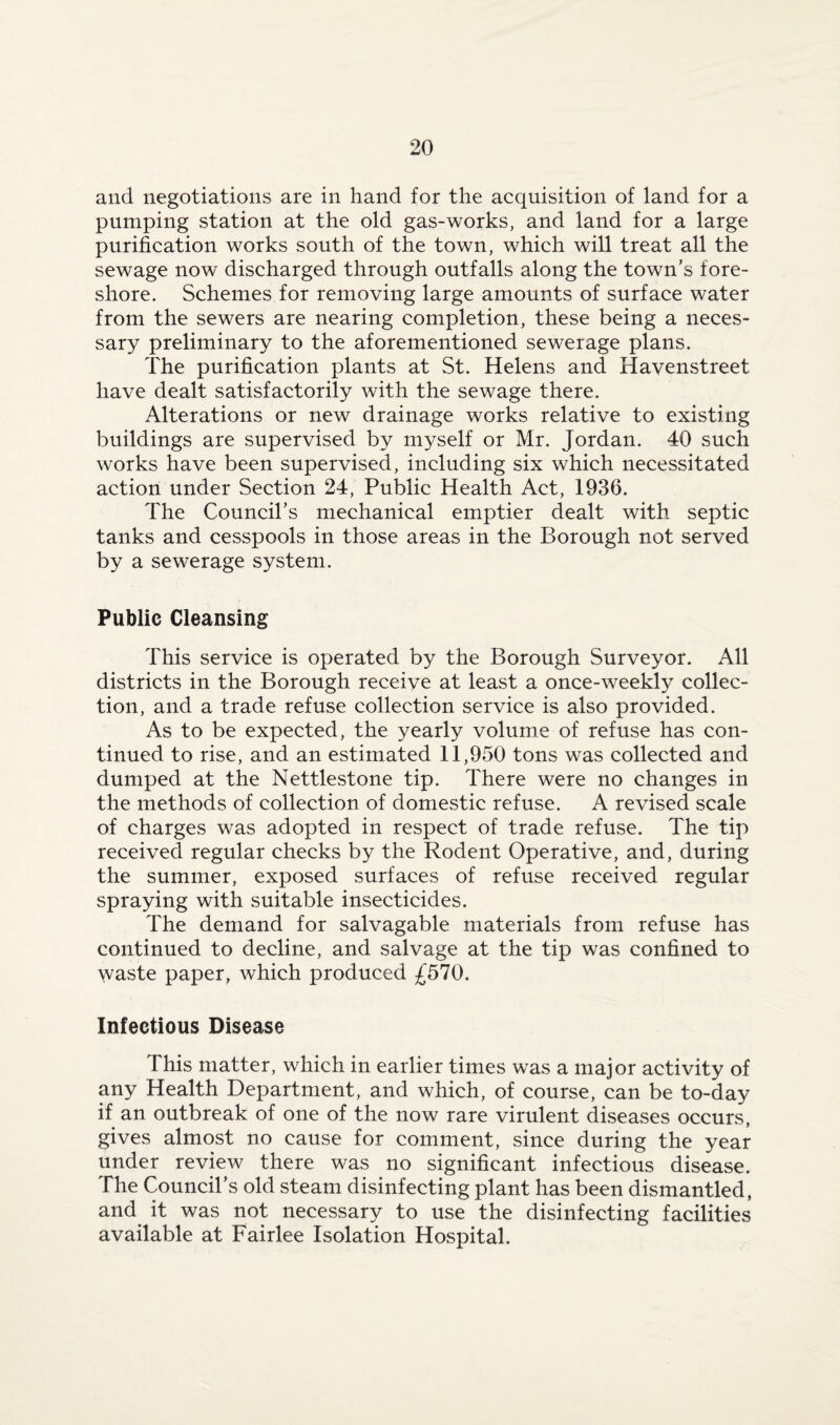 and negotiations are in hand for the acquisition of land for a pumping station at the old gas-works, and land for a large purification works south of the town, which will treat all the sewage now discharged through outfalls along the town’s fore¬ shore. Schemes for removing large amounts of surface water from the sewers are nearing completion, these being a neces¬ sary preliminary to the aforementioned sewerage plans. The purification plants at St. Helens and Havenstreet have dealt satisfactorily with the sewage there. Alterations or new drainage works relative to existing buildings are supervised by myself or Mr. Jordan. 40 such works have been supervised, including six which necessitated action under Section 24, Public Health Act, 1936. The Council’s mechanical emptier dealt with septic tanks and cesspools in those areas in the Borough not served by a sewerage system. Public Cleansing This service is operated by the Borough Surveyor. All districts in the Borough receive at least a once-weekly collec¬ tion, and a trade refuse collection service is also provided. As to be expected, the yearly volume of refuse has con¬ tinued to rise, and an estimated 11,950 tons was collected and dumped at the Nettlestone tip. There were no changes in the methods of collection of domestic refuse. A revised scale of charges was adopted in respect of trade refuse. The tip received regular checks by the Rodent Operative, and, during the summer, exposed surfaces of refuse received regular spraying with suitable insecticides. The demand for salvagable materials from refuse has continued to decline, and salvage at the tip was confined to waste paper, which produced £570. Infectious Disease This matter, which in earlier times was a major activity of any Health Department, and which, of course, can be to-day if an outbreak of one of the now rare virulent diseases occurs, gives almost no cause for comment, since during the year under review there was no significant infectious disease. The Council’s old steam disinfecting plant has been dismantled, and it was not necessary to use the disinfecting facilities available at Fairlee Isolation Hospital.