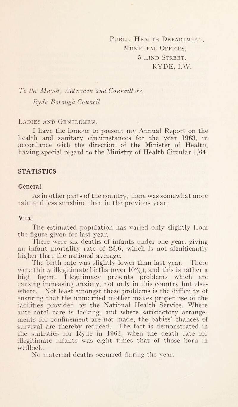 Public Health Department, Municipal Offices, 5 Lind Street, RYDE, I.W. To the Mayor, Aldermen and Councillors, Ryde Borough Council Ladies and Gentlemen, I have the honour to present my Annual Report on the health and sanitary circumstances for the year 1963, in accordance with the direction of the Minister of Health, having special regard to the Ministry of Health Circular 1/64. STATISTICS General As in other parts of the country, there was somewhat more rain and less sunshine than in the previous year. Vital The estimated population has varied only slightly from the figure given for last year. There were six deaths of infants under one year, giving an infant mortality rate of 23.6, which is not significantly higher than the national average. The birth rate was slightly lower than last year. There were thirty illegitimate births (over 10%), and this is rather a high figure. Illegitimacy presents problems which are causing increasing anxiety, not only in this country but else¬ where. Not least amongst these problems is the difficulty of ensuring that the unmarried mother makes proper use of the facilities provided by the National Health Service. Where ante-natal care is lacking, and where satisfactory arrange¬ ments for confinement are not made, the babies' chances of survival are thereby reduced. The fact is demonstrated in the statistics for Ryde in 1963, when the death rate for illegitimate infants was eight times that of those born in wedlock. No maternal deaths occurred during the year,