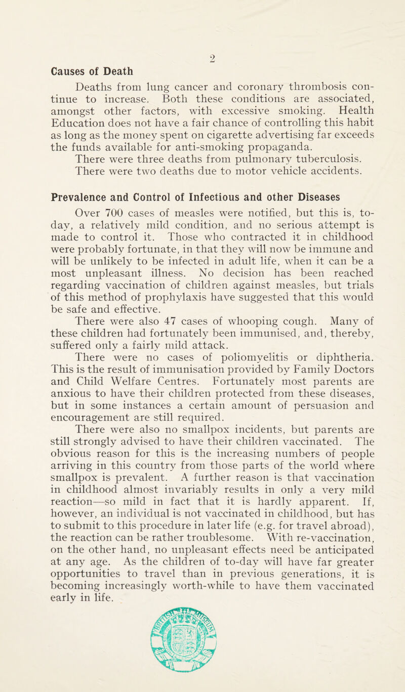 Causes of Death Deaths from lung cancer and coronary thrombosis con¬ tinue to increase. Both these conditions are associated, amongst other factors, with excessive smoking. Health Education does not have a fair chance of controlling this habit as long as the money spent on cigarette advertising far exceeds the funds available for anti-smoking propaganda. There were three deaths from pulmonary tuberculosis. There were two deaths due to motor vehicle accidents. Prevalence and Control of Infectious and other Diseases Over 700 cases of measles were notified, but this is, to¬ day, a relatively mild condition, and no serious attempt is made to control it. Those who contracted it in childhood were probably fortunate, in that they will now be immune and will be unlikely to be infected in adult life, when it can be a most unpleasant illness. No decision has been reached regarding vaccination of children against measles, but trials of this method of prophylaxis have suggested that this would be safe and effective. There were also 47 cases of whooping cough. Many of these children had fortunately been immunised, and, thereby, suffered only a fairly mild attack. There were no cases of poliomyelitis or diphtheria. This is the result of immunisation provided by Family Doctors and Child Welfare Centres. Fortunately most parents are anxious to have their children protected from these diseases, but in some instances a certain amount of persuasion and encouragement are still required. There were also no smallpox incidents, but parents are still strongly advised to have their children vaccinated. The obvious reason for this is the increasing numbers of people arriving in this country from those parts of the world where smallpox is prevalent. A further reason is that vaccination in childhood almost invariably results in only a very mild reaction—so mild in fact that it is hardly apparent. If, however, an individual is not vaccinated in childhood, but has to submit to this procedure in later life (e.g. for travel abroad), the reaction can be rather troublesome. With re-vaccination, on the other hand, no unpleasant effects need be anticipated at any age. As the children of to-day will have far greater opportunities to travel than in previous generations, it is becoming increasingly worth-while to have them vaccinated early in life.