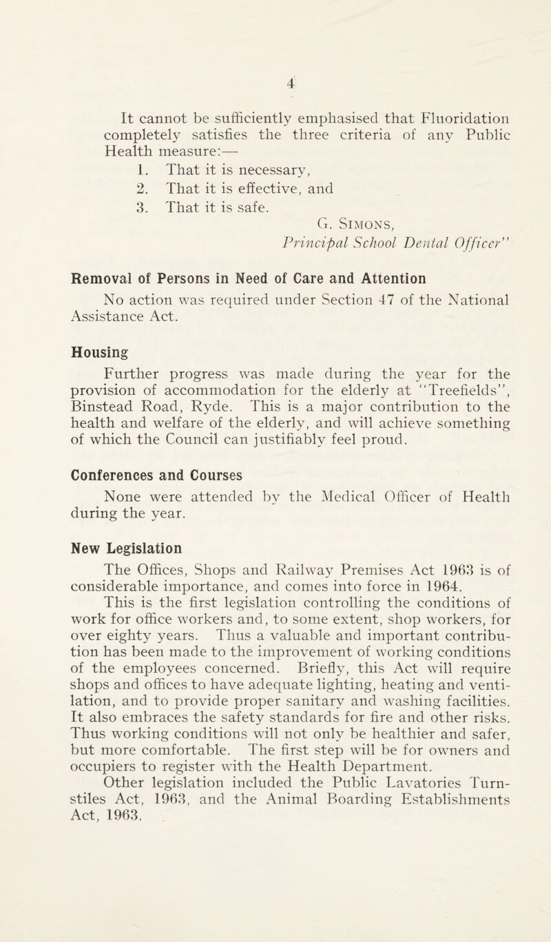 It cannot be sufficiently emphasised that Fluoridation completely satisfies the three criteria of any Public Health measure:— 1. That it is necessary, 2. That it is effective, and 3. That it is safe. G. Simons, Principal School Dental Officer” Removal of Persons in Meed of Care and Attention No action was required under Section 47 of the National Assistance Act. Housing Further progress was made during the year for the provision of accommodation for the elderly at “Treefields”, Binstead Road, Ryde. This is a major contribution to the health and welfare of the elderty, and will achieve something of which the Council can justifiably feel proud. Conferences and Courses None were attended by the Medical Officer of Health during the year. New Legislation The Offices, Shops and Railway Premises Act 1963 is of considerable importance, and conies into force in 1964. This is the first legislation controlling the conditions of work for office workers and, to some extent, shop workers, for over eighty years. Thus a valuable and important contribu¬ tion has been made to the improvement of working conditions of the employees concerned. Briefly, this Act will require shops and offices to have adequate lighting, heating and venti¬ lation, and to provide proper sanitary and washing facilities. It also embraces the safety standards for fire and other risks. Thus working conditions will not only be healthier and safer, but more comfortable. The first step will be for owners and occupiers to register with the Health Department. Other legislation included the Public Lavatories Turn¬ stiles Act, 1963, and the Animal Boarding Establishments Act, 1963.