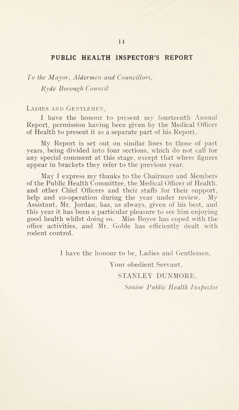 PUBLIC HEALTH INSPECTOR’S REPORT To the Mayor, Aldermen and Councillors, Ryde Borough Council Ladies and Gentlemen, I have the honour to present my fourteenth Annual Report, permission having been given by the Medical Officer of Health to present it as a separate part of his Report. My Report is set out on similar lines to those of past years, being divided into four sections, which do not call for any special comment at this stage, except that where figures appear in brackets they refer to the previous year. May I express my thanks to the Chairman and Members of the Public Health Committee, the Medical Officer of Health, and other Chief Officers and their staffs for their support, help and co-operation during the year under review. My Assistant, Mr. Jordan, has, as always, given of his best, and this year it has been a particular pleasure to see him enjoying good health whilst doing so. Miss Boyce has coped with the office activities, and Mr. Goble has efficiently dealt with rodent control. I have the honour to be, Ladies and Gentlemen, Your obedient Servant, STANLEY DUNMORE, Senior Public Health Inspector