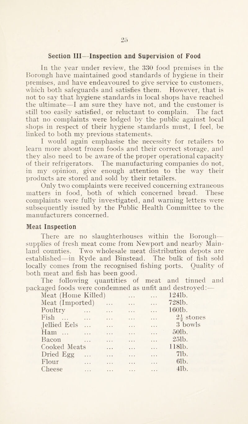 Section III—Inspection and Supervision of Food In the year under review, the 330 food premises in the Borough have maintained good standards of hygiene in their premises, and have endeavoured to give service to customers, which both safeguards and satisfies them. However, that is not to say that hygiene standards in local shops have reached the ultimate—I am sure they have not, and the customer is still too easily satisfied, or reluctant to complain. The fact that no complaints were lodged by the public against local shops in respect of their hygiene standards must, I feel, be linked to both my previous statements. I would again emphasise the necessity for retailers to learn more about frozen foods and their correct storage, and they also need to be aware of the proper operational capacity of their refrigerators. The manufacturing companies do not, in my opinion, give enough attention to the way their products are stored and sold by their retailers. Only two complaints were received concerning extraneous matters in food, both of which concerned bread. These complaints were fully investigated, and warning letters were subsequently issued by the Public Health Committee to the manufacturers concerned. Meat Inspection There are no slaughterhouses within the Borough- supplies of fresh meat come from Newport and nearby Main¬ land counties. Two wholesale meat distribution depots are established—in Ryde and Binstead. The bulk of fish sold locally comes from the recognised fishing ports. Quality of both meat and fish has been good. The following quantities of meat and tinned and packaged foods were condemned as unfit and destroyed:— Meat (Home Killed) ... ... 1241b. Meat (Imported) Poultry Fish ... Jellied Eels . Ham ... Bacon Cooked Meats Dried Egg Flour Cheese 7281b. 1601b. 2| stones 3 bowls 501b. 251b. 1181b. 71b. 61b. 41b.