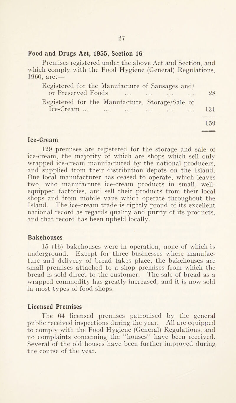 Food and Drugs Act, 1955, Section 16 Premises registered under the above Act and Section, and which comply with the Food Hygiene (General) Regulations, 1960, are:— Registered for the Manufacture of Sausages and/ or Preserved Foods ... ... ... ... 28 Registered for the Manufacture, Storage/Sale of Ice-Cream ... ... ... ... ... ... 131 159 Ice-Cream 129 premises are registered for the storage and sale of ice-cream, the majority of which are shops which sell only wrapped ice-cream manufactured by the national producers, and supplied from their distribution depots on the Island. One local manufacturer has ceased to operate, which leaves two, who manufacture ice-cream products in small, well- equipped factories, and sell their products from their local shops and from mobile vans which operate throughout the Island. The ice-cream trade is rightly proud of its excellent national record as regards quality and purity of its products, and that record has been upheld locally. Bakehouses 15 (16) bakehouses were in operation, none of which is underground. Except for three businesses where manufac¬ ture and delivery of bread takes place, the bakehouses are small premises attached to a shop premises from which the bread is sold direct to the customer. The sale of bread as a wrapped commodity has greatly increased, and it is now sold in most types of food shops. Licensed Premises The 64 licensed premises patronised by the general public received inspections during the year. All are equipped to comply with the Food Hygiene (General) Regulations, and no complaints concerning the “houses” have been received. Several of the old houses have been further improved during the course of the year.