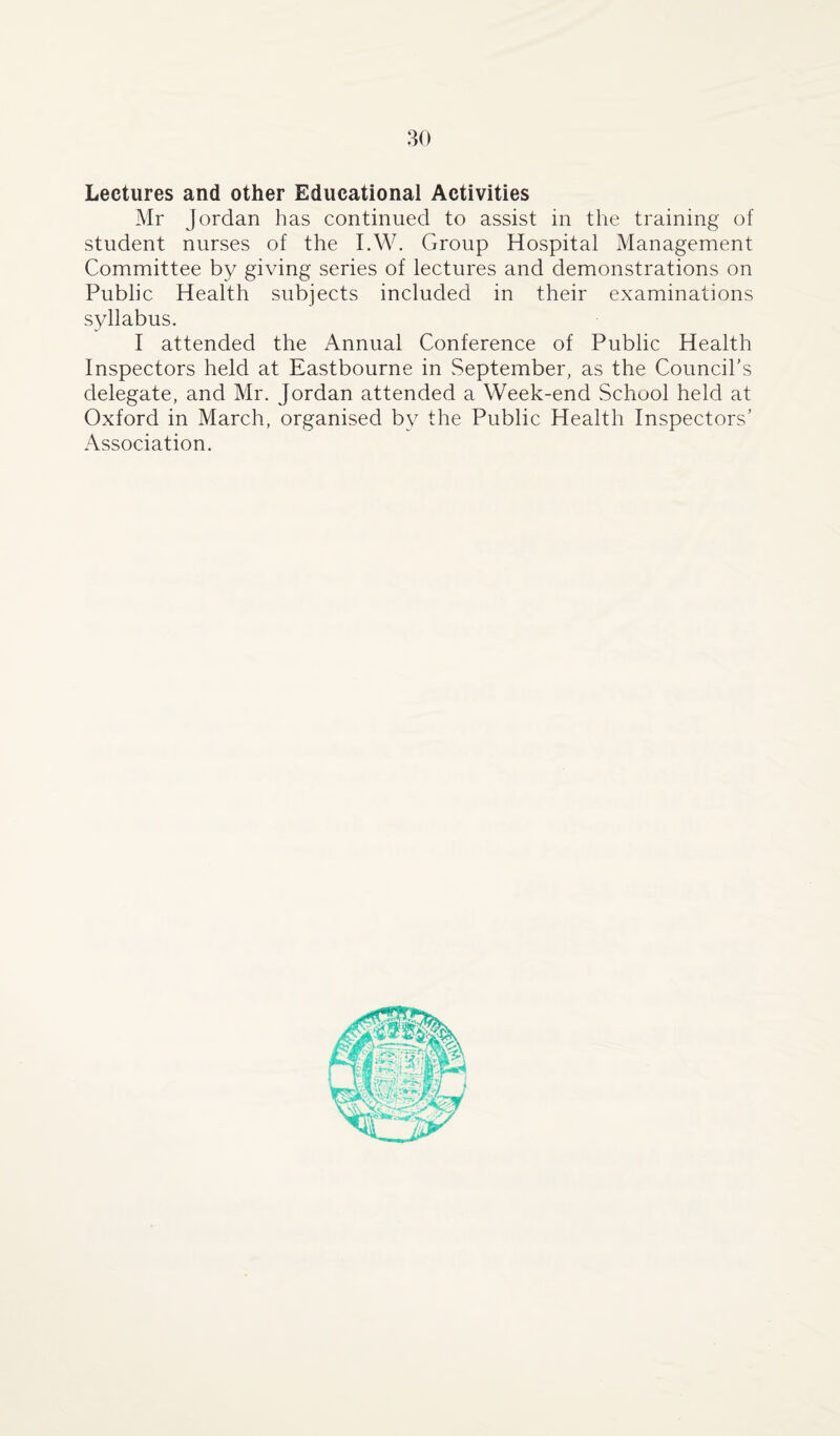 Lectures and other Educational Activities Mr Jordan has continued to assist in the training of student nurses of the I.W. Group Hospital Management Committee by giving series of lectures and demonstrations on Public Health subjects included in their examinations syllabus. I attended the Annual Conference of Public Health Inspectors held at Eastbourne in September, as the Council’s delegate, and Mr. Jordan attended a Week-end School held at Oxford in March, organised by the Public Health Inspectors’ Association.