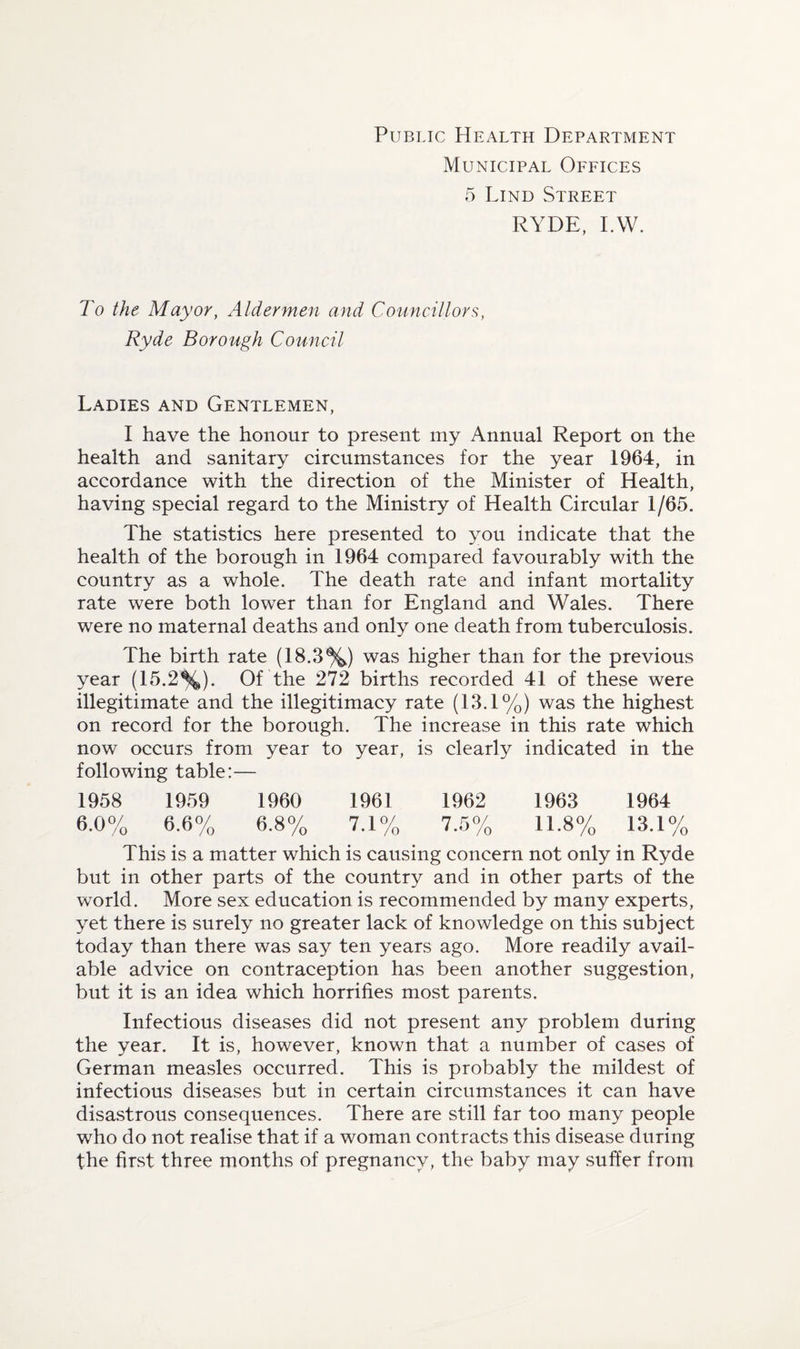 Public PIealth Department Municipal Offices 5 Lind Street RYDE, I.VV. To the Mayor, Aldermen and Councillors, Ryde Borough Council Ladies and Gentlemen, I have the honour to present my Annual Report on the health and sanitary circumstances for the year 1964, in accordance with the direction of the Minister of Health, having special regard to the Ministry of Health Circular 1/65. The statistics here presented to you indicate that the health of the borough in 1964 compared favourably with the country as a whole. The death rate and infant mortality rate were both lower than for England and Wales. There were no maternal deaths and only one death from tuberculosis. The birth rate (18.3%) was higher than for the previous year (15.2%). Of the 272 births recorded 41 of these were illegitimate and the illegitimacy rate (13.1%) was the highest on record for the borough. The increase in this rate which now occurs from year to year, is clearly indicated in the following table:— 1958 1959 1960 1961 1962 1963 1964 6.0% 6.6% 6.8% 7.1% 7.5% 11.8% 13.1% This is a matter which is causing concern not only in Ryde but in other parts of the country and in other parts of the world. More sex education is recommended by many experts, yet there is surely no greater lack of knowledge on this subject today than there was say ten years ago. More readily avail¬ able advice on contraception has been another suggestion, but it is an idea which horrifies most parents. Infectious diseases did not present any problem during the year. It is, however, known that a number of cases of German measles occurred. This is probably the mildest of infectious diseases but in certain circumstances it can have disa.strous consequences. There are still far too many people who do not realise that if a woman contracts this disease during the first three months of pregnancy, the baby may suffer from