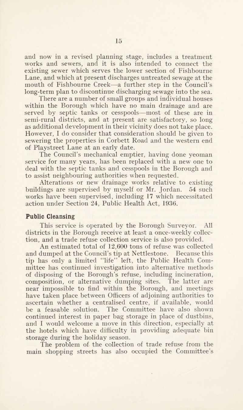 and now in a revised planning stage, includes a treatment works and sewers, and it is also intended to connect the existing sewer which serves the lower section of Fishbourne Lane, and which at present discharges untreated sewage at the mouth of Fishbourne Creek—a further step in the Councihs long-term plan to discontinue discharging sewage into the sea. There are a number of small groups and individual houses within the Borough which have no main drainage and are served by septic tanks or cesspools—most of these are in semi-rural districts, and at present are satisfactory, so long as additional development in their vicinity does not take place. However, I do consider that consideration should be given to sewering the properties in Corbett Road and the western end of Playstreet Lane at an early date. The Council’s mechanical emptier, having done yeoman service for many years, has been replaced with a new one to deal with the septic tanks and cesspools in the Borough and to assist neighbouring authorities when requested. Alterations or new drainage works relative to existing buildings are supervised by myself or Mr. Jordan. 54 such works have been supervised, including 17 which necessitated action under Section 24, Public Health Act, 1936. Public Cleansing This service is operated by the Borough Surveyor. All districts in the Borough receive at least a once-weekly collec¬ tion, and a trade refuse collection service is also provided. An estimated total of 12,600 tons of refuse was collected and dumped at the Council’s tip at Nettlestone. Because this tip has only a limited “life” left, the Public Health Com¬ mittee has continued investigation into alternative methods of disposing of the Borough’s refuse, including incineration, composition, or alternative dumping sites. The latter are near impossible to find within the Borough, and meetings have taken place between Officers of adjoining authorities to ascertain whether a centralised centre, if available, would be a leasable solution. The Committee have also shown continued interest in paper bag storage in place of dustbins, and 1 would welcome a move in this direction, especially at the hotels which have difficulty in providing adequate bin storage during the holiday season. The problem of the collection of trade refuse from the main shopping streets has also occupied the Committee’s