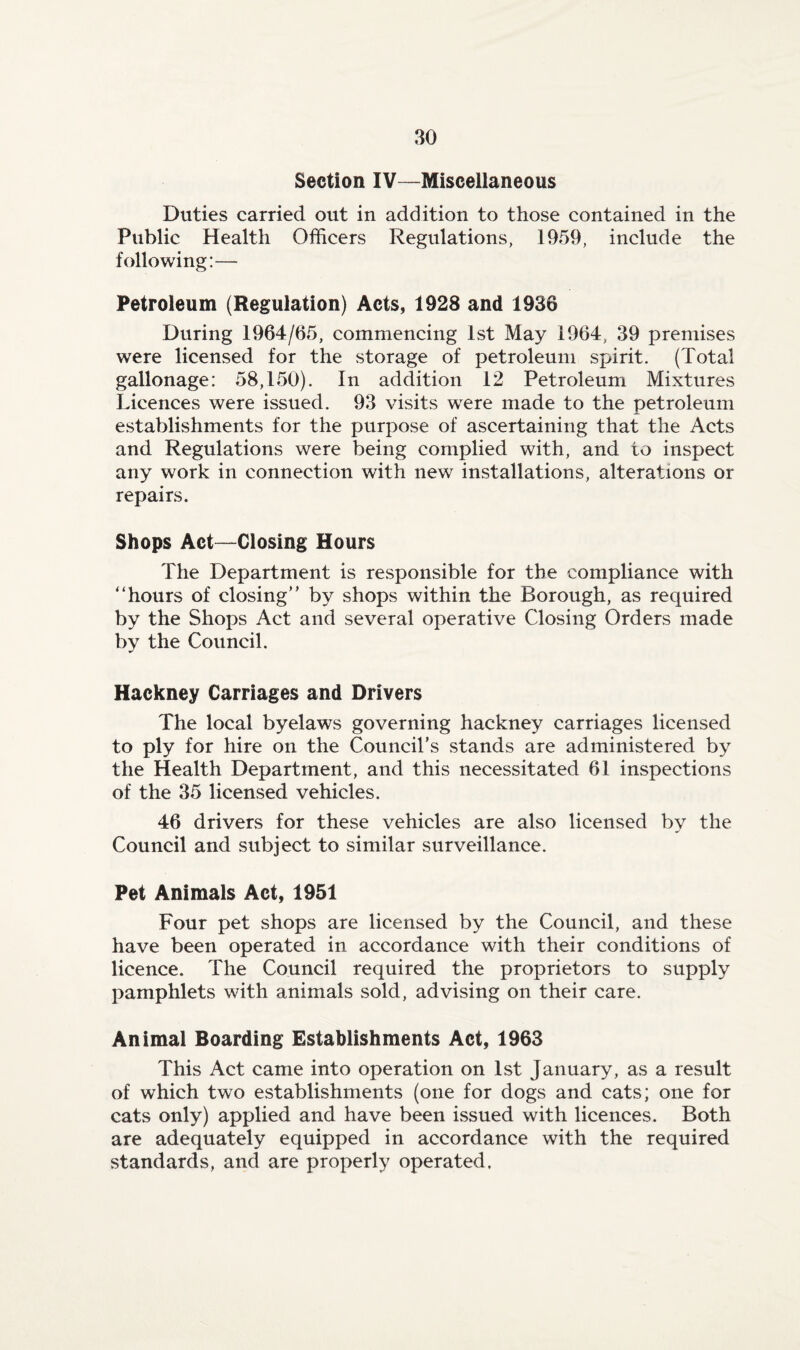 Section IV—Miscellaneous Duties carried out in addition to those contained in the Public Health Officers Regulations, 1959, include the following:— Petroleum (Regulation) Acts, 1928 and 1936 During 1964/65, commencing 1st May 1964, 39 premises were licensed for the storage of petroleum spirit. (Total gallonage: 58,150). In addition 12 Petroleum Mixtures Licences were issued. 93 visits were made to the petroleum establishments for the purpose of ascertaining that the Acts and Regulations were being complied with, and to inspect any work in connection with new installations, alterations or repairs. Shops Act—Closing Hours The Department is responsible for the compliance with “hours of closing” by shops within the Borough, as required by the Shops Act and several operative Closing Orders made by the Council. Hackney Carriages and Drivers The local byelaws governing hackney carriages licensed to ply for hire on the Council’s stands are administered by the Health Department, and this necessitated 61 inspections of the 35 licensed vehicles. 46 drivers for these vehicles are also licensed by the Council and subject to similar surveillance. Pet Animals Act, 1951 Four pet shops are licensed by the Council, and these have been operated in accordance with their conditions of licence. The Council required the proprietors to supply pamphlets with animals sold, advising on their care. Animal Boarding Establishments Act, 1963 This Act came into operation on 1st January, as a result of which two establishments (one for dogs and cats; one for cats only) applied and have been issued with licences. Both are adequately equipped in accordance with the required standards, and are properly operated.