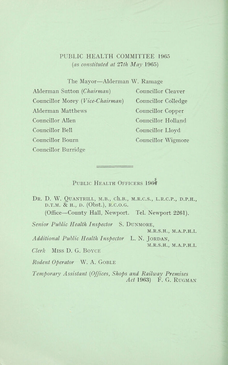 PUBLIC HEALTH COMMITTEE 1965 (as constituted at 21th May 1965) The Mayor—Alderman W. Ramage Alderman Sutton (Chairman) Councillor Morey (Vice-Chairman) Alderman Matthews Councillor Allen Councillor Bell Councillor Bourn Councillor Burridge Councillor Councillor Councillor Councillor Councillor Councillor Cleaver Colledge Copper Holland Lloyd Wigmore Public Health Officers 1964 Dr. D. W. Quantrill, m.b., ch.B., m.r.c.s., l.r.c.p., d.p.h., D.T.M. & H., D. (Obst.), R.C.O.G. (Office—County Hall, Newport. Tel. Newport 2261). Senior Public Health Inspector S. Dunmore, M.R.S.H., M.A.P.H.I. Additional Public Health Inspector L. N. Jordan, M.R.S.H., M.A.P.H.I. Clerk Miss D. G. Boyce Rodent Operator W. A. Goble Temporary Assistant (Offices, Shops and Railway Premises Act 1963) F. G. Rugman