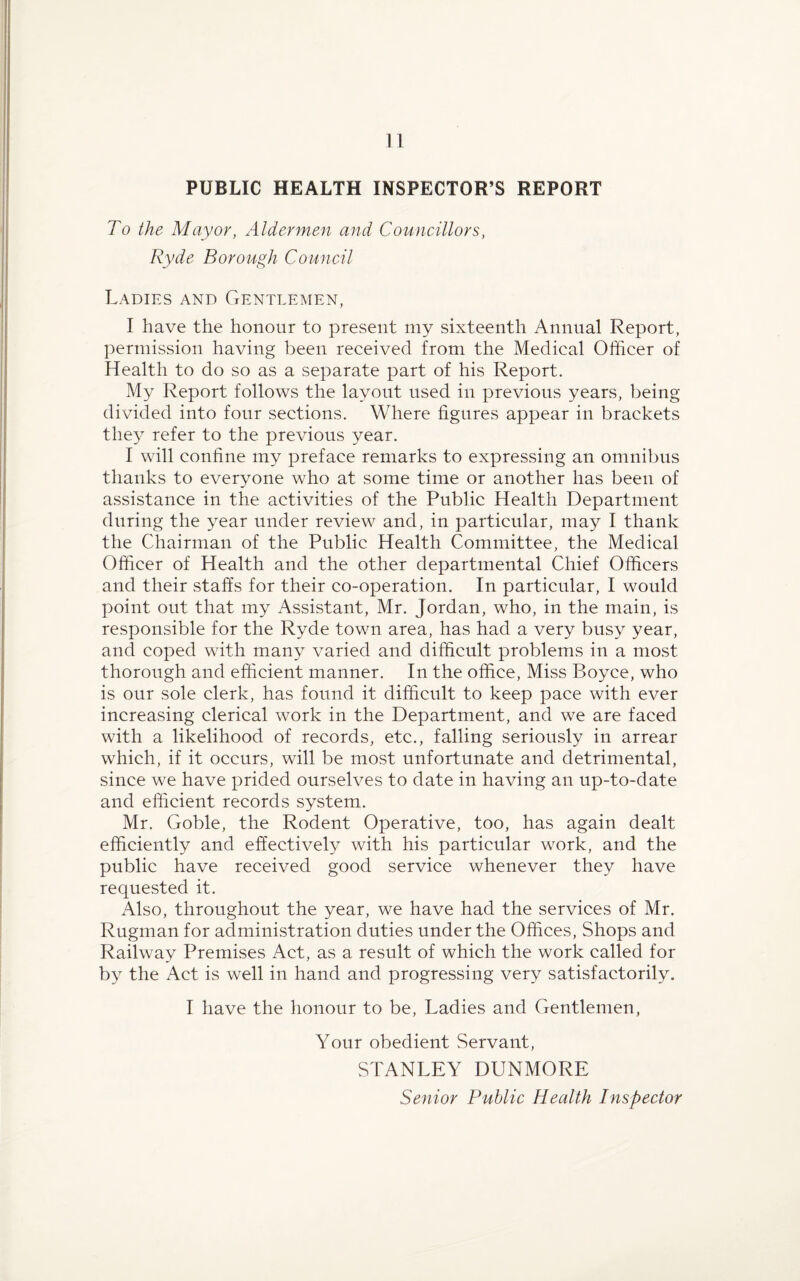 PUBLIC HEALTH INSPECTOR’S REPORT To the Mayor, Aldermen and Councillors, Ryde Borough Council Ladies and Gentlemen, I have the honour to present my sixteenth Annual Report, permission having been received from the Medical Officer of Health to do so as a separate part of his Report. My Report follows the layout used in previous years, being divided into four sections. Where figures appear in brackets they refer to the previous year. I will confine my preface remarks to expressing an omnibus thanks to everyone who at some time or another has been of assistance in the activities of the Public Health Department during the year under review and, in particular, may I thank the Chairman of the Public Health Committee, the Medical Officer of Health and the other departmental Chief Officers and their staffs for their co-operation. In particular, I would point out that my Assistant, Mr. Jordan, who, in the main, is responsible for the Ryde town area, has had a very busy year, and coped with many varied and difficult problems in a most thorough and efficient manner. In the office, Miss Boyce, who is our sole clerk, has found it difficult to keep pace with ever increasing clerical work in the Department, and we are faced with a likelihood of records, etc., falling seriously in arrear which, if it occurs, will be most unfortunate and detrimental, since we have prided ourselves to date in having an up-to-date and efficient records system. Mr. Goble, the Rodent Operative, too, has again dealt efficiently and effectively with his particular work, and the public have received good service whenever they have requested it. Also, throughout the year, we have had the services of Mr. Rugman for administration duties under the Offices, Shops and Railway Premises Act, as a result of which the work called for by the Act is well in hand and progressing very satisfactorily. I have the honour to be, Ladies and Gentlemen, Your obedient Servant, STANLEY DUNMORE Senior Public Health Inspector