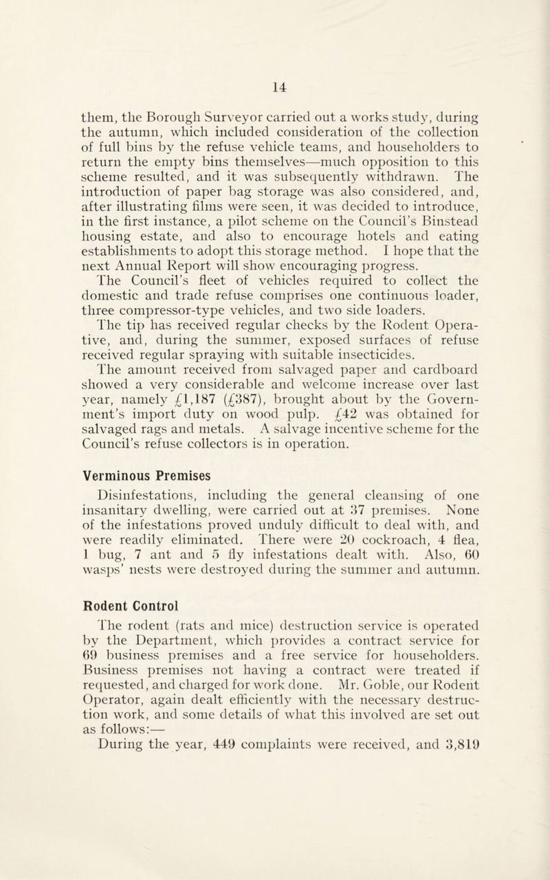 them, the Borough Surveyor carried out a works study, during the autumn, which included consideration of the collection of full bins by the refuse vehicle teams, and householders to return the empty bins themselves—much opposition to this scheme resulted, and it was subsequently withdrawn. The introduction of paper bag storage was also considered, and, after illustrating films were seen, it was decided to introduce, in the first instance, a pilot scheme on the Council’s Binstead housing estate, and also to encourage hotels and eating establishments to adopt this storage method. I hope that the next Annual Report will show encouraging progress. The Council’s fleet of vehicles required to collect the domestic and trade refuse comprises one continuous loader, three compressor-type vehicles, and two side loaders. The tip has received regular checks by the Rodent Opera¬ tive, and, during the summer, exposed surfaces of refuse received regular spraying with suitable insecticides. The amount received from salvaged paper and cardboard showed a very considerable and welcome increase over last year, namely £1,187 (£387), brought about by the Govern¬ ment’s import duty on wood pulp. £42 was obtained for salvaged rags and metals. A salvage incentive scheme for the Council’s refuse collectors is in operation. Verminous Premises Disinfestations, including the general cleansing of one insanitary dwelling, were carried out at 37 premises. None of the infestations proved unduly difficult to deal with, and were readily eliminated. There were 20 cockroach, 4 flea, 1 bug, 7 ant and 5 fly infestations dealt with. Also, 60 wasps’ nests were destroyed during the summer and autumn. Rodent Control The rodent (rats and mice) destruction service is operated by the Department, which provides a contract service for 69 business premises and a free service for householders. Business premises not having a contract were treated if requested, and charged for work done. Mr. Goble, our Rodent Operator, again dealt efficiently with the necessary destruc¬ tion work, and some details of what this involved are set out as follows:— During the year, 449 complaints were received, and 3,819