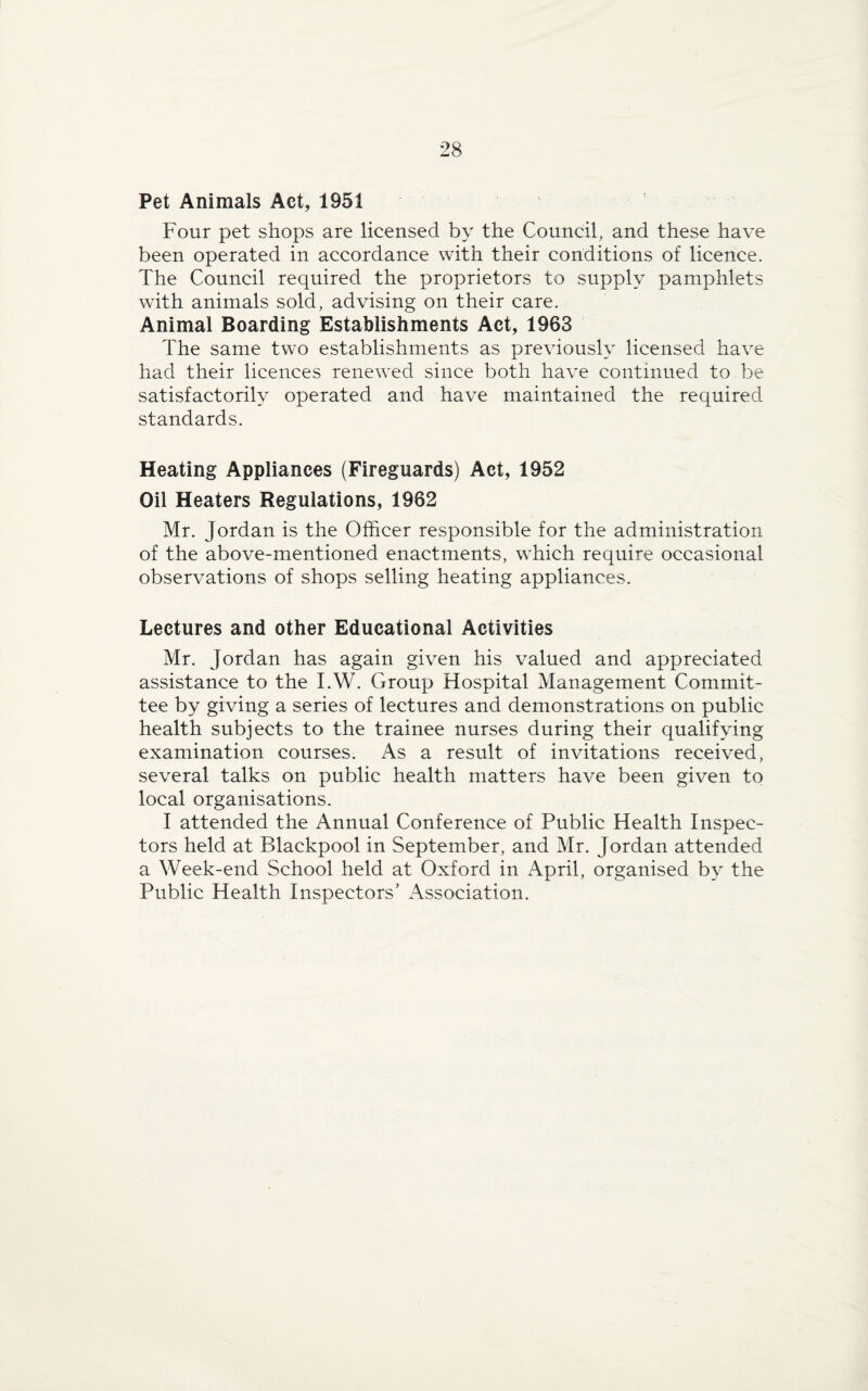 Pet Animals Act, 1951 Four pet shops are licensed by the Council, and these have been operated in accordance with their conditions of licence. The Council required the proprietors to supply pamphlets with animals sold, advising on their care. Animal Boarding Establishments Act, 1963 The same two establishments as previously licensed have had their licences renewed since both have continued to be satisfactorily operated and have maintained the required standards. Heating Appliances (Fireguards) Act, 1952 Oil Heaters Regulations, 1982 Mr. Jordan is the Officer responsible for the administration of the above-mentioned enactments, which require occasional observations of shops selling heating appliances. Lectures and other Educational Activities Mr. Jordan has again given his valued and appreciated assistance to the I.W. Group Hospital Management Commit¬ tee by giving a series of lectures and demonstrations on public health subjects to the trainee nurses during their qualifying examination courses. As a result of invitations received, several talks on public health matters have been given to local organisations. I attended the Annual Conference of Public Health Inspec¬ tors held at Blackpool in September, and Mr. Jordan attended a Week-end School held at Oxford in April, organised by the Public Health Inspectors’ Association.