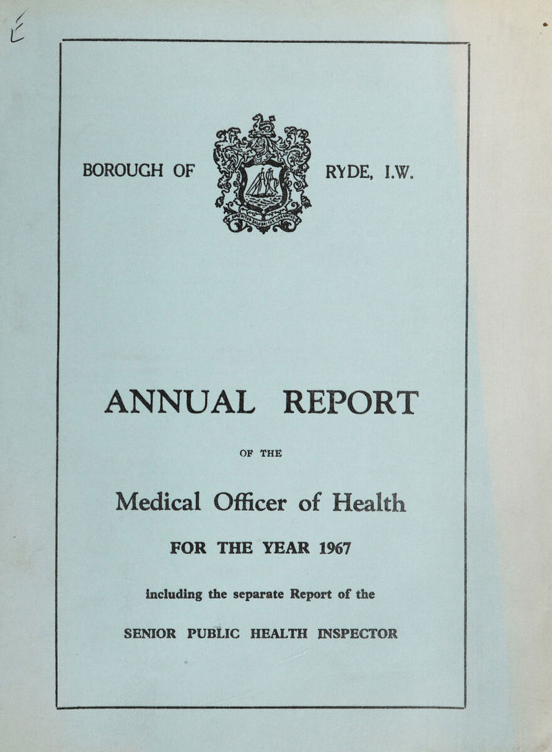 rw BOROUGH OF RYDE, I.W. ANNUAL REPORT OF THE Medical Officer of Health. FOR THE YEAR 1967 including the separate Report of the SENIOR PUBLIC HEALTH INSPECTOR