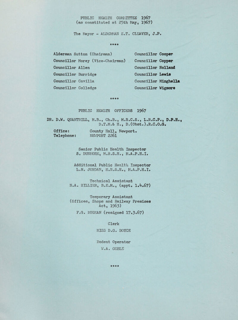 PUBLIC HEALTH COMMITTEE 1967 (as constituted at 2.9th May, 1967) Th© Mayor * ALDERMAN E„T„ CLEAVER, J.P. «>*#$> Alderman Sutton (Chairman) Councillor Morey (Vice-Chairman) Councillor Allen Councillor Burridge Councillor Cavilla Councillor Colledge PUBLIC HEALTH OFFICERS 1967 DR. D®We QUANTRXLL, M.B., Ch.B., M.R.C.S., L.R.C.P., D.P.H. D.T.M.& II., D.(Obot.) .R.C.O.Q. Office: County Hall, Newport® Telephone s NEV/PORT 2261 Senior Public Health Inspector So DUNMORE, M.R.S.II., M.A.P.H.I. Additional Public Health Inspector L.N® JORDAN, M.R.S.H., M.A.P.H.I. Technical Assistant N.A. 1IILLIER, B.E.M., (appt. 1.4.67) Temporary Assistant (Offices, Shops and Railway Premises Act, 1963) F.G. RUGMAN (resigned 17*3*67) Clerk MISS D.G. BOYCE Councillor Cooper Councillor Copper Councillor Holland Councillor Lewis Councillor Mingheila Councillor Wigmore Rodent Operator W.A. GOBLE