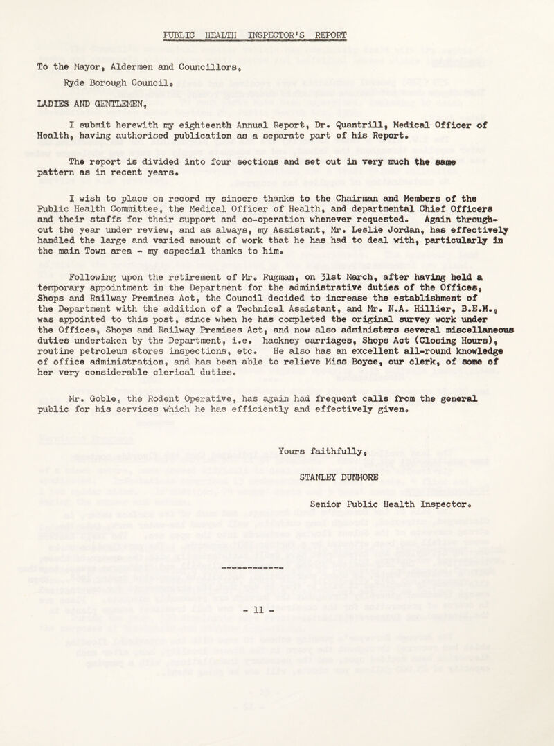 PUBLIC HEALTH INSPECTOR’S REPORT To the Mayor, Aldermen and Councillors, Ryde Borough Council* LADIES AND GENTLEMEN, I submit herewith my eighteenth Annual Report, Dr# Quantrill, Medical Officer of Health, having authorised publication as a separate part of his Report® The report is divided into four sections and set out in very much the same pattern as in recent years® I wish to place on record my sincere thanks to the Chairman and Members of the Public Health Committee, the Medical Officer of Health, and departmental Chief Officers and their staffs for their support and co-operation whenever requested® Again through¬ out the year under review, and as always, my Assistant, Mr® Leslie Jordan, has effectively handled the large and varied amount of work that he has had to deal with, particularly in the main Town area - my especial thanks to him# Following upon the retirement of Mr® Rugraan, on 31st March, after having held a temporary appointment in the Department for the administrative duties of the Offices, Shops and Railway Premises Act, the Council decided to increase the establishment of the Department with the addition of a Technical Assistant, and Mr® N.A# Hillier, was appointed to this post, since when he has completed the original survey work under the Offices, Shops and Railway Premises Act, and now also administers several miscellaneous duties undertaken by the Department, i.e. hackney carriages, Shops Act (Closing Hours), routine petroleum stores inspections, etc# He also has an excellent all-round knowledge of office administration, and has been able to relieve Miss Boyce, our clerk, of some of her very considerable clerical duties® Mr® Goble, the Rodent Operative, has again had frequent calls from the general public for his services which he has efficiently and effectively given® Yours faithfully, STANLEY DUNMORE Senior Public Health Inspector®