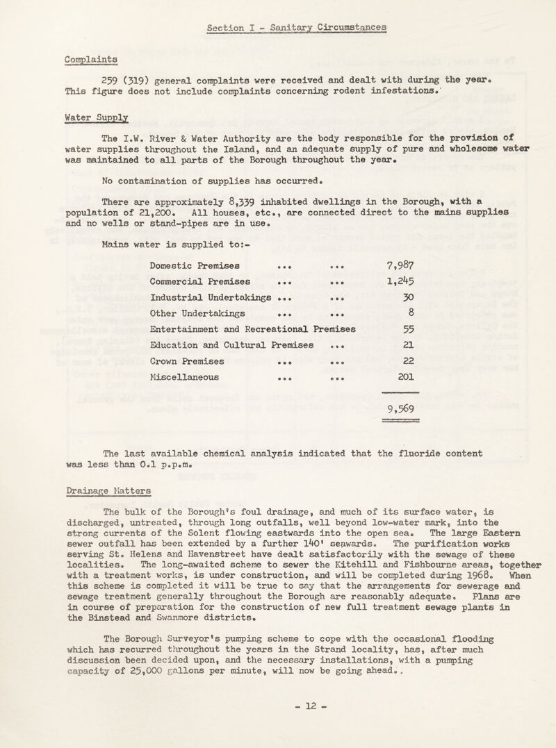 Section I - Sanitary Circumstances Complaints 259 (319) general complaints were received and dealt with during the yearo This figure does not include complaints concerning rodent infestations•' Water Supply The I.W. River 8c Water Authority are the body responsible for the provision of water supplies throughout the Island, and an adequate supply of pure and wholesome water was maintained to all parts of the Borough throughout the year® No contamination of supplies has occurred® There are approximately 8,339 inhabited dwellings in the Borough, with a population of 21,200® All houses, etc®, are connected direct to the mains supplies and no wells or stand-pipes are in use® Mains water is supplied to:- Domestic Premises ..® • •• 7,98? Commercial Premises .®«® 1,245 Industrial Undertakings ••® •®• 30 Other Undertakings ••• ... 8 Entertainment and Recreational Premises 55 Education and Cultural Premises •®• 21 Crown Premises ••• •®• 22 Miscellaneous ••• • • • 201 9,569 The last available chemical analysis indicated that the fluoride content was less than 0.1 p.p.m® Drainage Matters The bulk of the Borough®s foul drainage, and much of its surface water, is discharged, untreated, through long outfalls, well beyond low-water mark, into the strong currents of the Solent flowing eastwards into the open sea® The large Eastern sewer outfall has been extended by a further l40* seawards. The purification work® serving St. Helens and Havenstreet have dealt satisfactorily with the sewage of these localities. The long-awaited scheme to sewer the Kitehill and Fishbourne areas, together with a treatment works, is under construction, and will be completed during 1968® Wien this scheme is completed it will be true to say that the arrangements for sewerage and sewage treatment generally throughout the Borough are reasonably adequate. Plans are in course of preparation for the construction of new full treatment sewage plants in the Binstead and Swanmore districts® The Borough Surveyor's pumping scheme to cope with the occasional flooding which has recurred tliroughout the years in the Strand locality, has, after much discussion been decided upon, and the necessary installations, with a pumping capacity of 25,000 gallons per minute, will now be going ahead® .