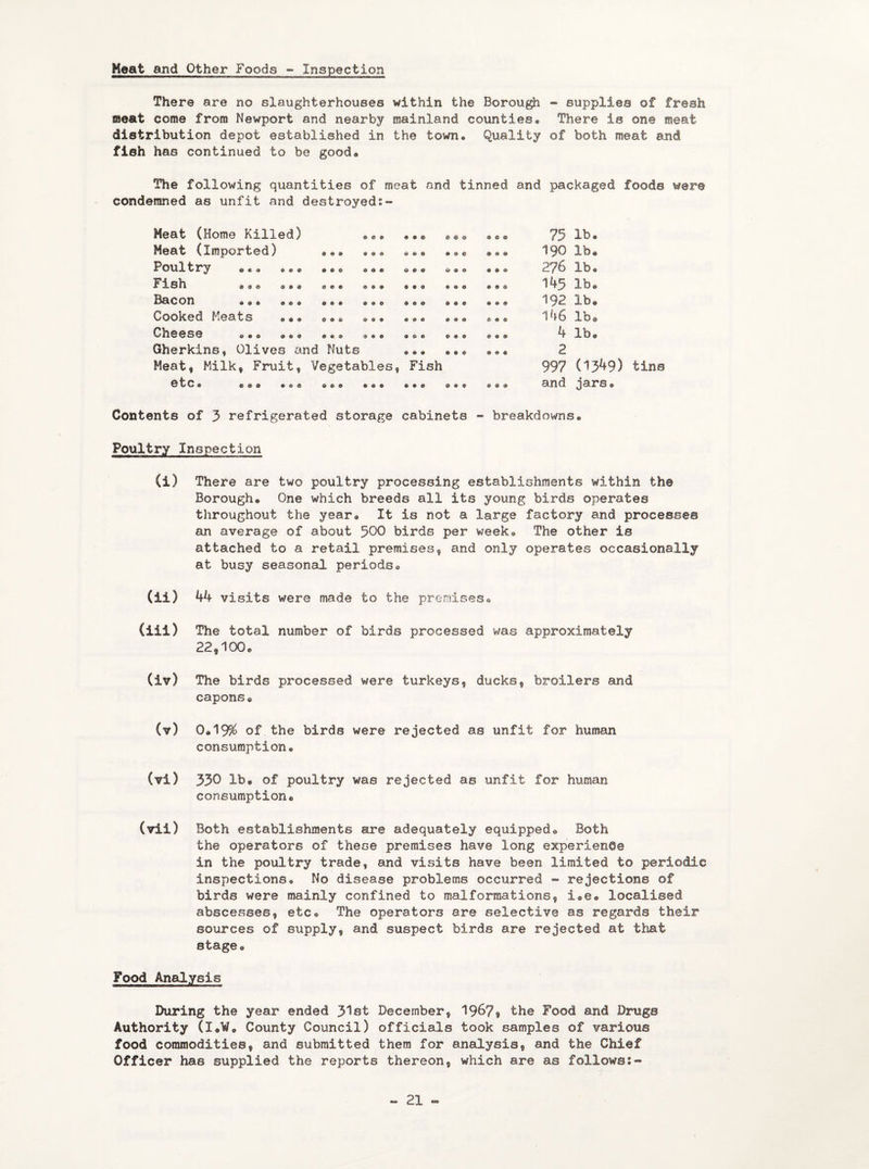 Heat and Other Foods - Inspection There are no slaughterhouses within the Borough ~ supplies of fresh meat come from Newport and nearby mainland counties. There is on© meat distribution depot established in the town. Quality of both meat end fish has continued to be good. The following quantities of meat and tinned and packaged foods were condemned as unfit and destroyed:- Meat (Home Killed) ... ... ... ... 75 lb. Meat (imported) ... ... ... ... ... 190 lb* Poultry ... ... ... ... ... ... ... 276 lb. Fish ... ... ... ... ... ... ... 145 lb. Bacon ... ... ... ... ... ... ... 192 lb. Cooked Meats ... ... ... ... ... ... 146 lb® Cheese ... ... ... ... ... ... ... 4 lb. Gherkins, Olives and Nuts ... ... ... 2 Meat, Milk, Fruit, Vegetables, Fish 997 (1349) tins etc. ..e ... ... ... ... .•• and jars. Contents of 3 refrigerated storage cabinets - breakdowns. Poultry Inspection (i) There are two poultry processing establishments within fch® Borough. One which breeds all its young birds operates throughout the year. It is not a large factory and processes an average of about 500 birds per week. The other is attached to a retail premises, and only operates occasionally at busy seasonal periods. (ii) 44 visits were made to the premises. (iii) The total number of birds processed was approximately 22,100. (iv) The birds processed were turkeys, ducks, broilers and capons. (v) 0.19% of the birds were rejected as unfit for human consumption. (vl) 330 lb. of poultry was rejected as unfit for human consumption. (vii) Both establishments are adequately equipped. Both the operators of these premises have long experience in the poultry trade, and visits have been limited to periodic inspections. No disease problems occurred - rejections of birds were mainly confined to malformations, i.e. localised abscesses, etc. The operators are selective as regards their sources of supply, and suspect birds are rejected at that stage. Food Analysis During the year ended 31st December, 1967® the Food and Drugs Authority (I.W® County Council) officials took samples of various food commodities, and submitted them for analysis, and the Chief Officer has supplied the reports thereon, which are as follows:-