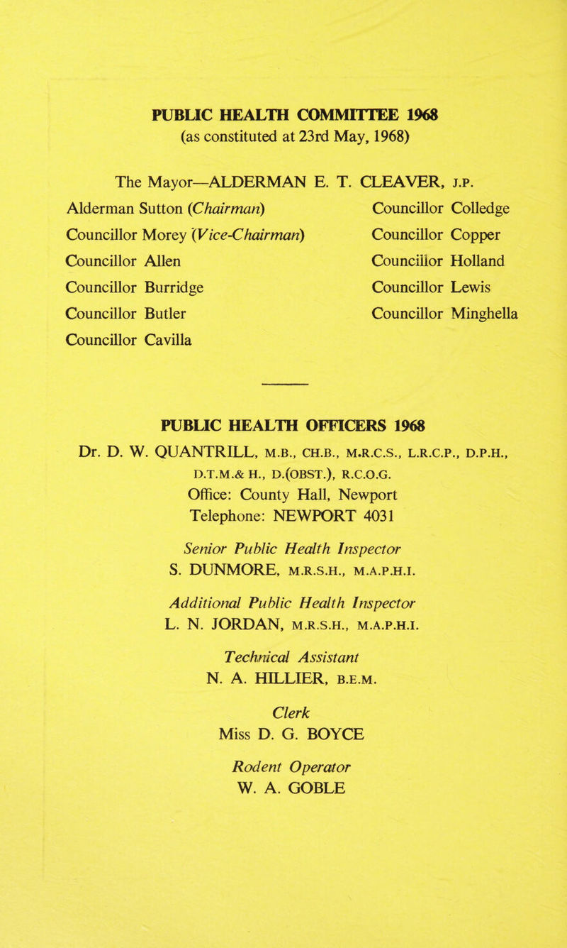 PUBLIC HEALTH COMMITTEE 1968 (as constituted at 23rd May, 1968) The Mayor—ALDERMAN E. T. CLEAVER, j.p. Alderman Sutton (Chairman) Councillor Morey (Vice-Chairman) Councillor Allen Councillor Burridge Councillor Butler Councillor Cavilla Councillor Colledge Councillor Copper Councillor Holland Councillor Lewis Councillor Minghella PUBLIC HEALTH OFFICERS 1968 Dr. D. W. QUANTRILL, m.b., ch.b., m.r.c.s„ l.r.c.p., d.p.h., D.T.M.& H., D.(OBST.), R.C.O.G. Office: County Hall, Newport Telephone: NEWPORT 4031 Senior Public Health Inspector S. DUNMORE, m.r.s.h., m.a.p.h.i. Additional Public Health Inspector L. N. JORDAN, m.r.s.h., m.a.p.h.i. Technical Assistant N. A. HILLIER, b.e.m. Clerk Miss D. G. BOYCE Rodent Operator W. A. GOBLE