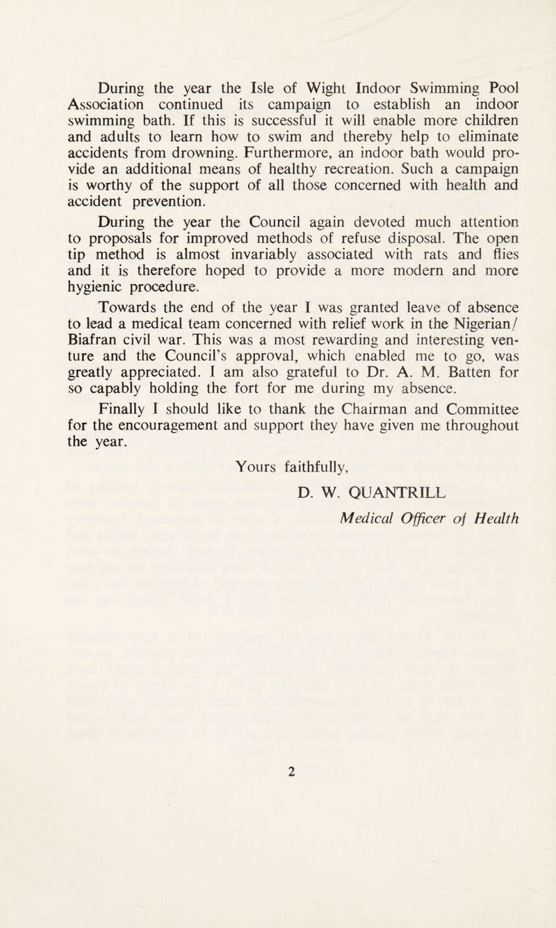During the year the Isle of Wight Indoor Swimming Pool Association continued its campaign to establish an indoor swimming bath. If this is successful it will enable more children and adults to learn how to swim and thereby help to eliminate accidents from drowning. Furthermore, an indoor bath would pro¬ vide an additional means of healthy recreation. Such a campaign is worthy of the support of all those concerned with health and accident prevention. During the year the Council again devoted much attention to proposals for improved methods of refuse disposal. The open tip method is almost invariably associated with rats and flies and it is therefore hoped to provide a more modern and more hygienic procedure. Towards the end of the year I was granted leave of absence to lead a medical team concerned with relief work in the Nigerian/ Biafran civil war. This was a most rewarding and interesting ven¬ ture and the Council’s approval, which enabled me to go, was greatly appreciated. I am also grateful to Dr. A. M. Batten for so capably holding the fort for me during my absence. Finally I should like to thank the Chairman and Committee for the encouragement and support they have given me throughout the year. Yours faithfully, D. W. QUANTRILL Medical Officer of Health