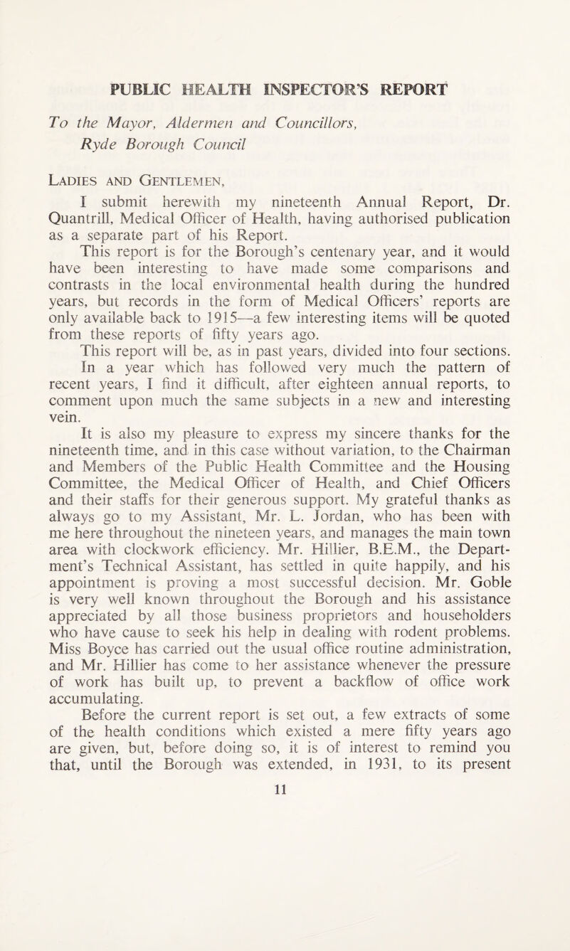 PUBLIC HEALTH INSPECTOR’S' REPORT To the Mayor, Aldermen and Councillors, Ryde Borough Council Ladies and Gentlemen, I submit herewith my nineteenth Annual Report, Dr. Quantrill, Medical Officer of Health, having authorised publication as a separate part of his Report. This report is for the Borough’s centenary year, and it would have been interesting to have made some comparisons and contrasts in the local environmental health during the hundred years, but records in the form of Medical Officers’ reports are only available back to 1915—a few interesting items will be quoted from these reports of fifty years ago. This report will be, as in past years, divided into four sections. In a year which has followed very much the pattern of recent years, I find it difficult, after eighteen annual reports, to comment upon much the same subjects in a new and interesting vein. It is also- my pleasure to express my sincere thanks for the nineteenth time, and in this case without variation, to the Chairman and Members of the Public Health Committee and the Housing Committee, the Medical Officer of Health, and Chief Officers and their staffs for their generous support. My grateful thanks as always go to my Assistant, Mr. L. Jordan, who has been with me here throughout the nineteen years, and manages the main town area with clockwork efficiency. Mr. Hiilier, B.E.M., the Depart¬ ment’s Technical Assistant, has settled in quite happily, and his appointment is proving a most successful decision. Mr. Goble is very well known throughout the Borough and his assistance appreciated by all those business proprietors and householders who- have cause to seek his help in dealing with rodent problems. Miss Boyce has carried out the usual office routine administration, and Mr. Hiilier has come to her assistance whenever the pressure of work has built up, to prevent a backflow of office work accumulating. Before the current report is set out, a few extracts of some of the health conditions which existed a mere fifty years ago are given, but, before doing so, it is of interest to remind you that, until the Borough was extended, in 1931, to its present