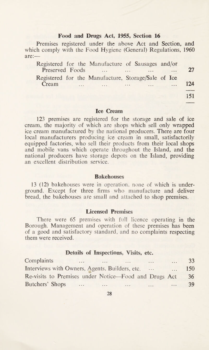 Food and Drugs Act, 1955, Section 16 Premises registered under the above Act and Section, and which comply with the Food Hygiene (General) Regulations, 1960 are:— Registered for the Manufacture of Sausages and/or Preserved Foods ... ... ... ... 27 Registered for the Manufacture, Storage/Sale of Ice Cream ... ... ... ... ... 124 151 Ice Cream 123 premises are registered for the storage and sale of ice cream, the majority of which are shops which sell only wrapped ice cream manufactured by the national producers. There are four local manufacturers producing ice cream in small, satisfactorily equipped factories, who sell their products from their local shops and mobile vans which operate throughout the Island, and the national producers have storage depots on the Island, providing an excellent distribution service. Bakehouses 13 (12) bakehouses were in operation, none of which is under¬ ground. Except for three firms who manufacture and deliver bread, the bakehouses are small and attached to shop premises. Licensed Premises There were 65 premises with full licence operating in the Borough. Management and operation of these premises has been of a good and satisfactory standard, and no complaints respecting them were received. Details of Inspections, Visits, etc. Complaints ... ... ... ... ... 33 Interviews with Owners, Agents, Builders, etc. ... ... 150 Re-visits to Premises under Notice—Food and Drugs Act 36 Butchers’ Shops ... ... ... ... ... 39