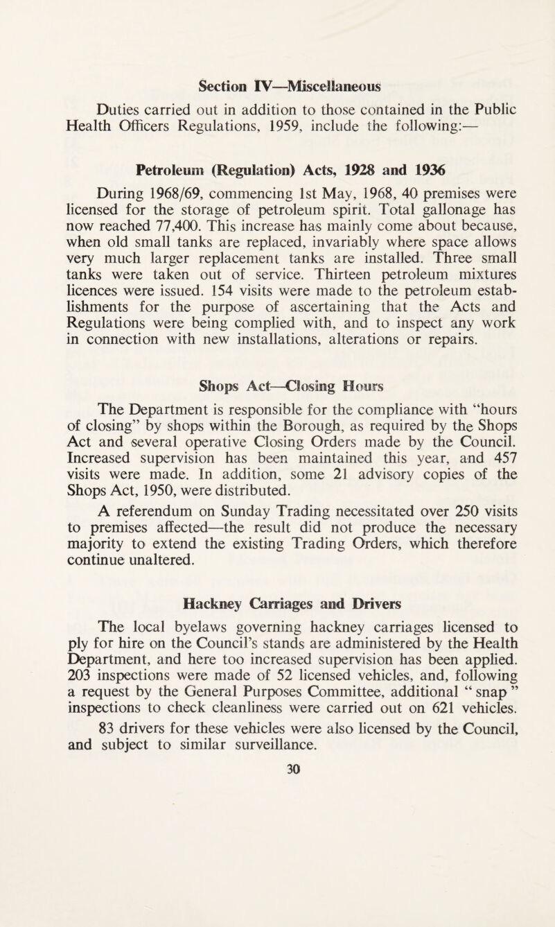 Section IV—Miscellaneous Duties carried out in addition to those contained in the Public Health Officers Regulations, 1959, include the following:— Petroleum (Regulation) Acts, 1928 and 1936 During 1968/69, commencing 1st May, 1968, 40 premises were licensed for the storage of petroleum spirit. Total gallonage has now reached 77,400. This increase has mainly come about because, when old small tanks are replaced, invariably where space allows very much larger replacement tanks are installed. Three small tanks were taken out of service. Thirteen petroleum mixtures licences were issued. 154 visits were made to the petroleum estab¬ lishments for the purpose of ascertaining that the Acts and Regulations were being complied with, and to inspect any work in connection with new installations, alterations or repairs. Shops Act—Closing Hours The Department is responsible for the compliance with “hours of closing” by shops within the Borough, as required by the Shops Act and several operative Closing Orders made by the Council. Increased supervision has been maintained this year, and 457 visits were made. In addition, some 21 advisory copies of the Shops Act, 1950, were distributed. A referendum on Sunday Trading necessitated over 250 visits to premises affected—the result did not produce the necessary majority to extend the existing Trading Orders, which therefore continue unaltered. Hackney Carriages and Drivers The local byelaws governing hackney carriages licensed to ply for hire on the Council’s stands are administered by the Health Department, and here too increased supervision has been applied. 203 inspections were made of 52 licensed vehicles, and, following a request by the General Purposes Committee, additional “ snap ” inspections to check cleanliness were carried out on 621 vehicles. 83 drivers for these vehicles were also licensed by the Council, and subject to similar surveillance.