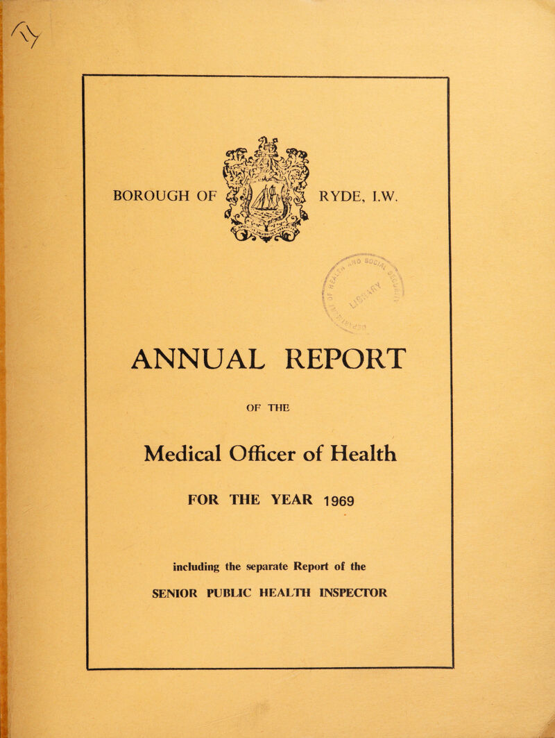 BOROUGH OF RYDE, I.W. 8^7./ /a* // < A .A c o e, \ Y ANNUAL REPORT OF THE Medical Officer of Health FOR THE YEAR 1969 including the separate Report of the SENIOR PUBLIC HEALTH INSPECTOR