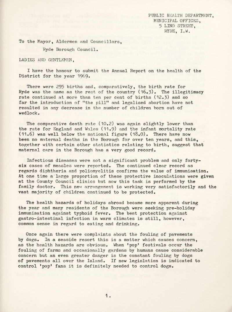 PUBLIC HEALTH DEPARTMENT* MUNICIPAL OFFICES, 5 LIND STREET, RYDE, I.W. To the Mayor, Aldermen and Councillors, Ryde Borough Council. LADIES AND GENTLEMEN, I have the honour to submit the Annual Report on the health of the District for the year 1969* There were 295 births and, comparatively, the birth rate for Ryde was the same as the rest of the country (l6.3)* The illegitimacy rate continued at more than ten per cent of births (12.5) and so far the introduction of ’’the pill” and legalised abortion have not resulted in any decrease in the number of children born out of wedlock. The comparative death rate (10.2) was again slightly lower than the rate for England and Wales (11.9) and the infant mortality rate (11.6) was well below the national figure (l8.0). There have now been no maternal deaths in the Borough for over ten years, and this, together with certain other statistics relating to birth, suggest that maternal care in the Borough has a very good record. Infectious diseases were not a significant problem and only forty- six cases of measles were reported. The continued clear record as regards diphtheria and poliomyelitis confirms the value of immunisation. At one time a'large proportion of these protective inoculations were given at the County Council clinics but now this task is performed by the family doctor. This new arrangement is working very satisfactorily and the vast majority of children continued to be protected. The health hazards of holidays abroad became more apparent during the year and many residents of the Borough were seeking pre-holiday immunisation against typhoid fever. The best protection against gastro-intestinal infection in warm climates is still, however, common sense in regard to eating and drinking. Once again there were complaints about the fouling of pavements by dogs. In a seaside resort this is a matter which causes concern, as the health hazards are obvious. When ’pop® festivals occur the fouling of farms and occasionally gardens by humans cause considerable concern but an even greater danger is the constant fouling by dogs of pavements all over the Island. If new legislation is indicated to control ’pop' fans it is definitely needed to control dogs.