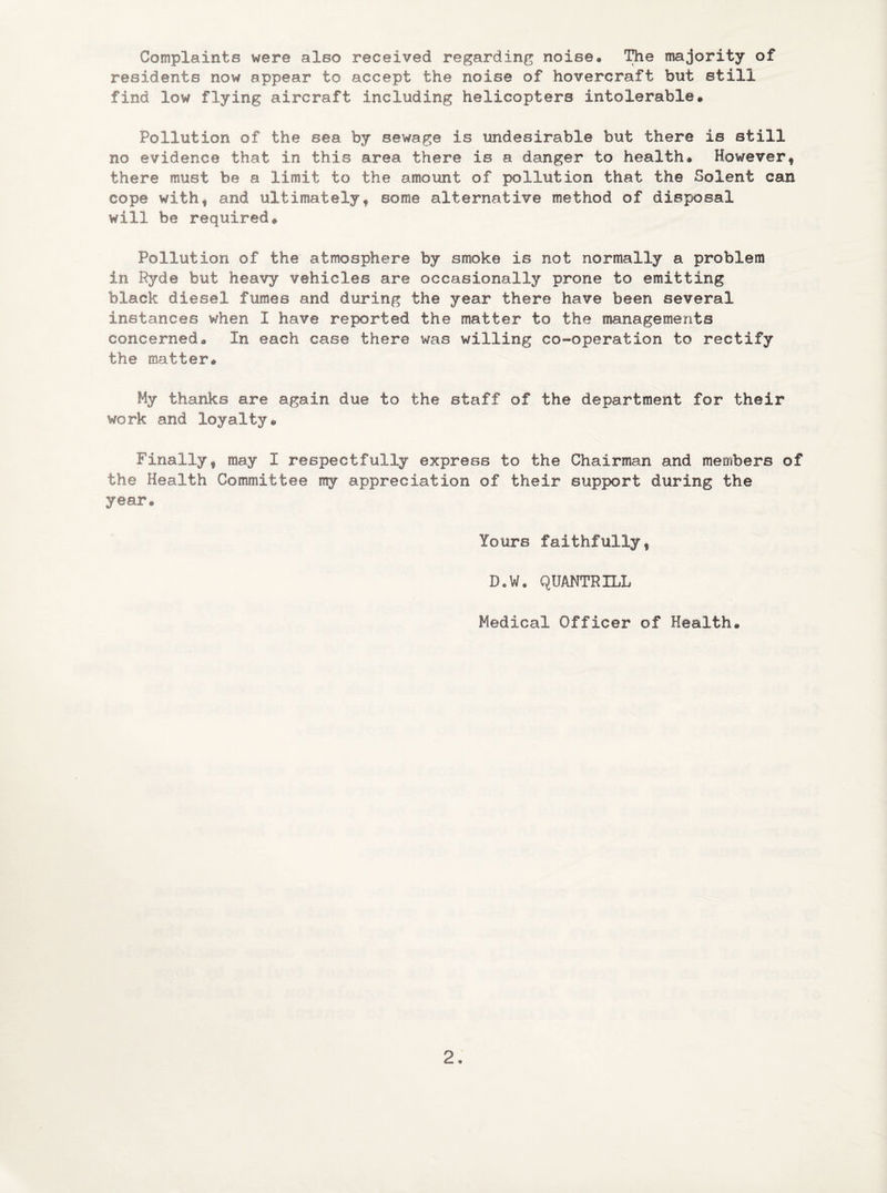 Complaints were also received regarding noise# The majority of residents now appear to accept the noise of hovercraft but still find low flying aircraft including helicopters intolerable. Pollution of the sea by sewage is undesirable but there is still no evidence that in this area there is a danger to health® Howeverf there must be a limit to the amount of pollution that the Solent can cope with* and ultimately* some alternative method of disposal will be required. Pollution of the atmosphere by smoke is not normally a problem in Ryde but heavy vehicles are occasionally prone to emitting black diesel fumes and during the year there have been several instances when I have reported the matter to the managements concerned. In each case there was willing co-operation to rectify the matter. My thanks are again due to the staff of the department for their work and loyalty. Finally* may I respectfully express to the Chairman and members of the Health Committee my appreciation of their support during the year. Yours faithfully* D.W. QUANTRILL Medical Officer of Health.