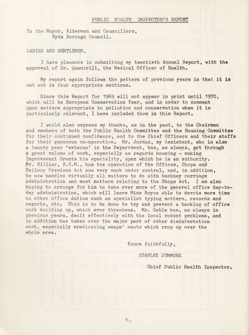 PUBLIC HEALTH INSPECTOR’S REPORT To the Mayor, Aldermen and Councillors, Ryde Borough Council* LADIES AND GENTLEMEN', I have pleasure in submitting my twentieth Annual Report, with the approval of Dr® Quantriil, the Medical Officer of Health* My report again follows the pattern of previous years in that it is set out in four appropriate sections® Since this Report for 1%9 will not appear in print until 1970, which will be European Conservation Year, and in order to comment upon matters appropriate to pollution and conservation when it is particularly relevant, I have included them in this Report® , I would also express nsy thanks, as in the past, to the Chairman and members of both the Public Health Committee and the Housing Committee for their continued confidence, and to the Chief Officers and their staffs for their generous co-operation® Mr® Jordan, my Assistant, who is also a twenty year ’veteran1■in the Department, has, as always, got through a great volume of work, especially as regards housing - making Improvement Grants his speciality, upon which he is an authority. Mr® Hillier, has the operation of the Offices, Shops and Railway Premises Act now very much under control, and, in addition, he now handles virtually all matters to do with hackney carriage administration and most matters relating to the Shops Act® I am alec hoping to arrange for him to take over more of the general office day-to- day administration, which will leave Miss Boyce able to devote more time to other office duties such as specialist typing matters, records and reports, etc® This is to be done to try and prevent a backlog of office work building up, which ever threatens® Mr® Goble has, as always in previous years, dealt effectively with the local rodent problems, and in addition has taken over the major part of other disinfestation work, especially eradicating wasps1 nests which crop up over the whole area* Yours faithfully, STANLEY DUNMORE Chief Public Health Inspector*