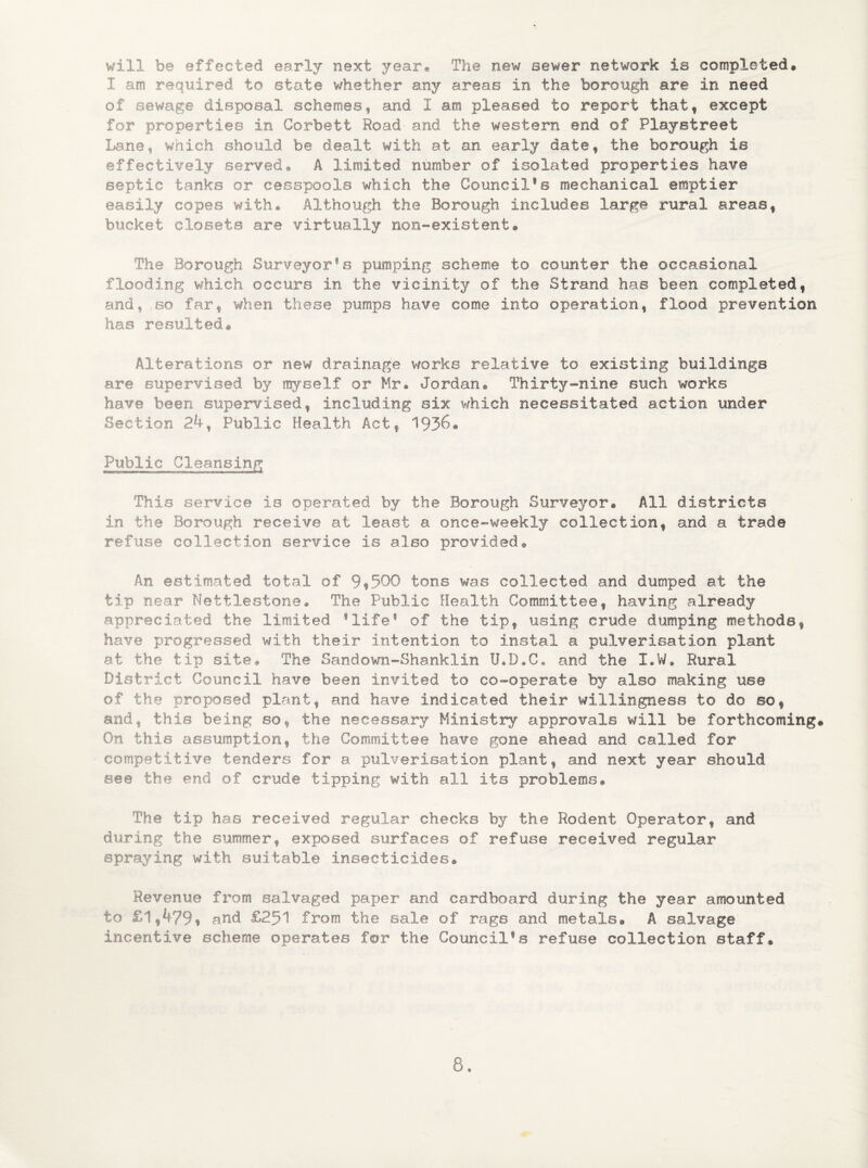 will be effected early next year. The new sewer network is completed# I am required to state whether any areas in the borough are in need of sewage disposal schemes* and 1 am pleased to report that* except for properties in Corbett Road' and the western end of Playstreet Lane, which should be dealt with at an early date* the borough is effectively served* A limited number of isolated properties have septic tanks or cesspools which the Council1s mechanical emptier easily copes with® Although the Borough includes large rural areas* bucket closets are virtually non-existent® The Borough Surveyor’s pumping scheme to counter the occasional flooding which occurs in the vicinity of the Strand has been completed* and, so far* when these pumps have come into operation* flood prevention has resulted® Alterations or new drainage works relative to existing buildings are supervised by myself or Mr* Jordan® Thirty-nine such works have been supervised* including six which necessitated action under Section 24* Public Health Act* 1936. Public Cleansing This service is operated by the Borough Surveyor® All districts in the Borough receive at least a once-weekly collection* and a trade refuse collection service is also provided# An estimated total of 9 *500 tons was collected and dumped at the tip near Nettlestone. The Public Health Committee* having already appreciated the limited ’life* of the tip* using crude dumping methods* have progressed with their intention to instal a pulverisation plant at the tip site# The Sandown-Shanklin U.D.C, and the I.W. Rural District Council have been invited to co-operate by also snaking use of the proposed plant* and have indicated their willingness to do so* and* this being so* the necessary Ministry approvals will be forthcoming® On this assumption* the Committee have gone ahead and called for competitive tenders for a pulverisation plant* and next year should see the end of crude tipping with all its problems® The tip has received regular checks by the Rodent Operator* and during the summer* exposed surfaces of refuse received regular spraying with suitable insecticides® Revenue from salvaged paper and cardboard during the year amounted to £1*4?9* and £251 from the sale of rags and metals® A salvage incentive scheme operates for the Council’s refuse collection staff®