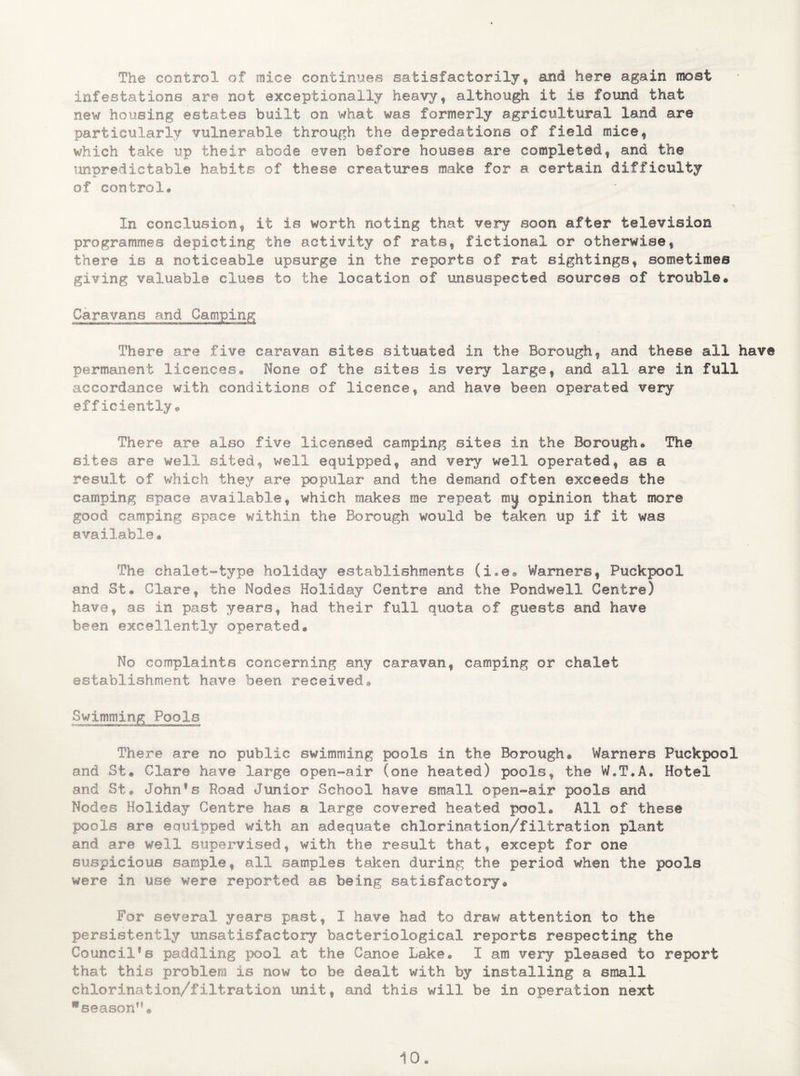 The control of mice continues satisfactorily, and here again most infestations are not exceptionally heavy, although it is found that new housing estates built on what was formerly agricultural land are particularly vulnerable through the depredations of field mice, which take up their abode even before houses are completed, and the unpredictable habits of these creatures make for a. certain difficulty of control® In conclusion, it is worth noting that very soon after television programmes depicting the activity of rats, fictional or otherwise, there is a noticeable upsurge in the reports of rat sightings, sometimes giving valuable clues to the location of unsuspected sources of trouble* Caravans and Camping There are five caravan sites situated in the Borough, and these all have permanent licences. None of the sites is very large, and all are in full accordance with conditions of licence, and have been operated very efficiently* There are also five licensed camping sites in the Borough® The sites are well sited, well equipped, and very well operated, as a result of which they are popular and the demand often exceeds the camping space available, which makes me repeat my opinion that more good camping space within the Borough would be taken up if it was available* The chalet-type holiday establishments (i.e. Warners, PuckpooX and St* Clare, the Nodes Holiday Centre and the Pondwell Centre) have, as in past years, had their full quota of guests and have been excellently operated* No complaints concerning any caravan, camping or chalet establishment have been received* Swimming Pools There are no public swimming pools in the Borough* Warners Puckpool and St* Clare have large open-air (one heated) pools, the W.T.A. Hotel and St* Johnfs Road Junior School have small open-air pools and Nodes Holiday Centre has a large covered heated pool* All of these pools are equipped with an adequate chlorination/filtration plant and are well supervised, with the result that, except for one suspicious sample, all samples taken during the period when the pools were in use were reported as being satisfactory* For several years past, I have had to draw attention to the persistently unsatisfactory bacteriological reports respecting the Council*s paddling pool at the Canoe Lake. I am very pleased to report that this problem is now to be dealt with by installing a small chlorination/filtration unit, and this will be in operation next season”*