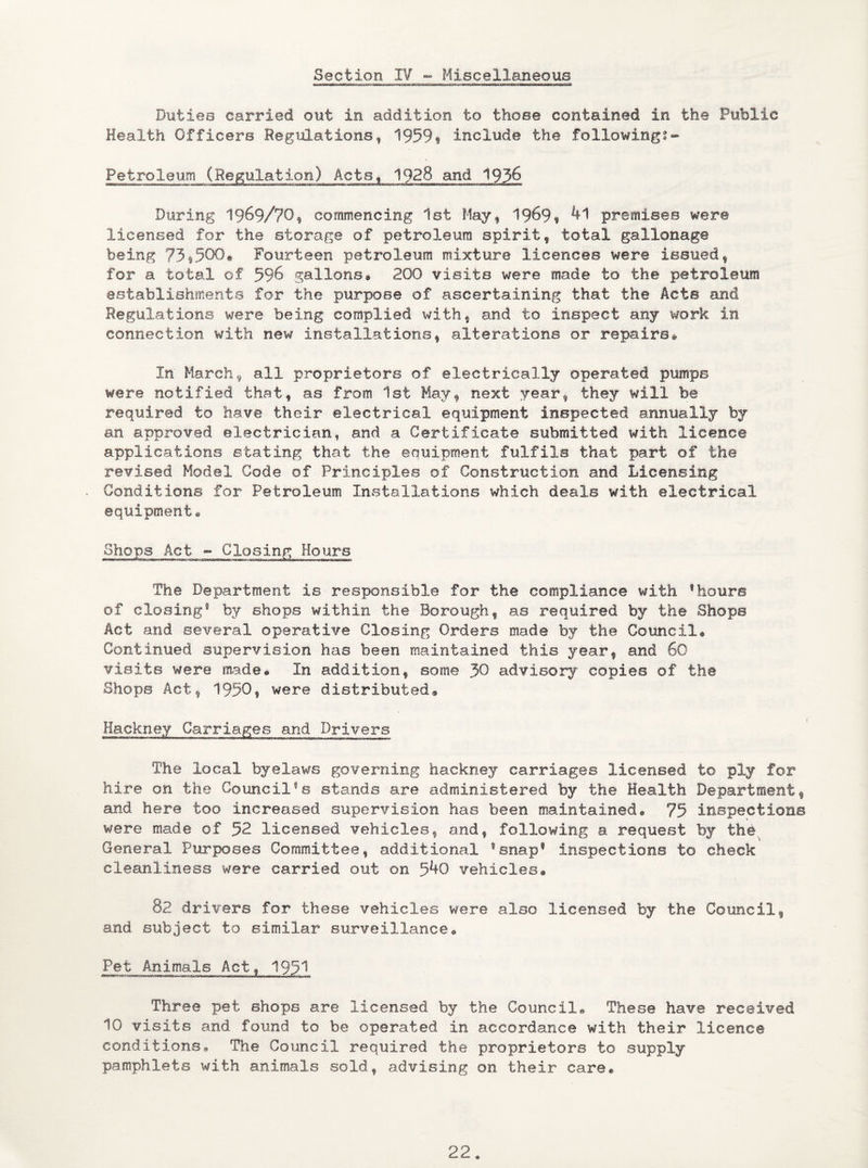 Section IV - Miscellaneous Duties carried out in addition to those contained in the Public Health Officers Regulations, 1959« include the followings* Petroleum (Regulation) Acts, 1928 and 1936 During 19&9/70f commencing 1st May, 1969$ 41 premises were licensed for the storage of petroleum spirit, total gallonage being 73*500« Fourteen petroleum mixture licences were issued, for a total of 596 gallons® 200 visits were made to the petroleum establishments for the purpose of ascertaining that the Acte and Regulations were being complied with, and to inspect any work in connection with new installations, alterations or repairs® In March 9 all proprietors of electrically operated pumps were notified that, as from 1st May, next year, they will be required to have their electrical equipment inspected annually by an approved electrician, and a Certificate submitted with licence applications stating that the equipment fulfils that part of the revised Model Code of Principles of Construction and Licensing Conditions for Petroleum Installations which deals with electrical equipment® Shops Act - Closing Hours The Department is responsible for the compliance with 1hours of closing® by shops within the Borough, as required by the Shops Act and several operative Closing Orders made by the Council® Continued supervision has been maintained this year, and 60 visits were made® In addition, some .30 advisory copies of the Shops Act, 1950, were distributed® Hackney Carriages and Drivers The local byelaws governing hackney carriages licensed to ply for hire on the Council1s stands are administered by the Health Department, and here too increased supervision has been maintained® 75 inspections were made of 52 licensed vehicles, andf following a request by the. General Purposes Committee, additional ®snap@ inspections to check cleanliness were carried out on 5^0 vehicles® 32 drivers for these vehicles were also licensed by the Council, and subject to similar surveillance® Pet Animals Act, 195^ Three pet shops are licensed by the Council® These have received 10 visits and found to be operated in accordance with their licence conditions® The Council required the proprietors to supply pamphlets with animals sold, advising on their care®