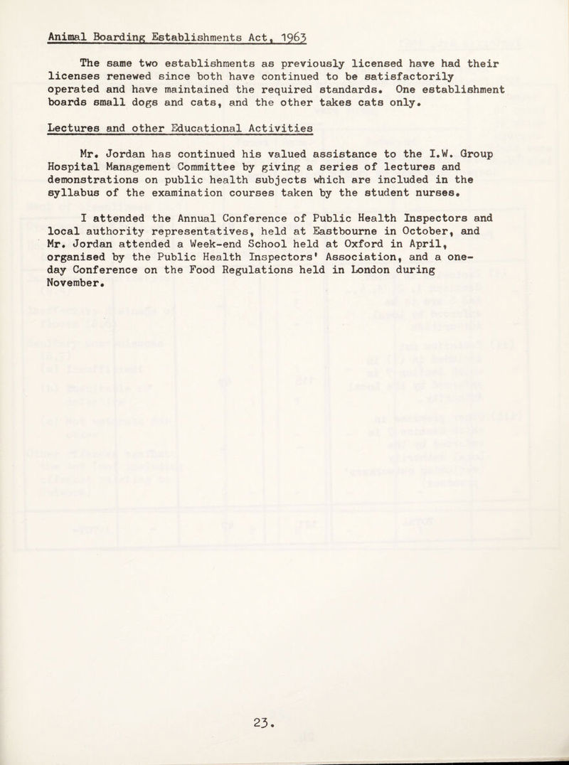 Animal Boarding Establishments Act, 1963 The same two establishments as previously licensed have had their licenses renewed since both have continued to be satisfactorily operated and have maintained the required standards. One establishment boards small dogs and cats, and the other takes cats only. Lectures and other Educational Activities Mr. Jordan has continued his valued assistance to the I.W. Group Hospital Management Committee by giving a series of lectures and demonstrations on public health subjects which are included in the syllabus of the examination courses taken by the student nurses. I attended the Annual Conference of Public Health Inspectors and local authority representatives, held at Eastbourne in October, and Mr. Jordan attended a Week-end School held at Oxford in April, organised by the Public Health Inspectors* Association, and a one- day Conference on the Food Regulations held in London during November. 23-