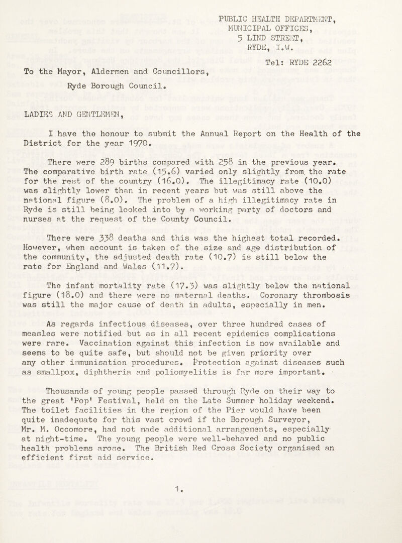 To the Mayor, Aldermen and Councillors, Ryde Borough Council. PUBLIC HEALTH DEPARTMENT, MUNICIPAL OFFICES, 5 LIND STREET, RYDE, I.W. Tel: RYDE 2262 LADIES AND GENTLEMEN, I have the honour to submit the Annual Report on the Health of the District for the year 1970. There were 289 births compared with 258 in the previous year. The comparative birth rate (15*6) varied only slightly from, the rate for the rest of the country (l6.0). The illegitimacy rate (10.0) was slightly lower than in recent years but was still above the national figure (8.0). The problem of a high illegitimacy rate in Ryde is still being looked into by a working party of doctors and nurses at the request of the County Council. There were 358 deaths and this was the highest total recorded. However, when account is taken of the size and age distribution of the community, the adjusted death rate (10.7) is still below the rate for England and Wales (11.7)• The infant mortality rate (17*3) was slightly below the national figure (18.0) and there were no maternal deaths. Coronary thrombosis was still the major cause of death in adults, especially in men. As regards infectious diseases, over three hundred cases of measles were notified but as in all recent epidemics complications were rare. Vaccination against this infection is now available and seems to be quite safe, but should not be given priority over any other immunisation procedures. Protection against diseases such as smallpox, diphtheria and poliomyelitis is far more important. 1 Thousands of young people passed through Ryde on their way to the great ’Pop1 Festival, held on the Late Summer holiday weekend. The toilet facilities in the region of the Pier would have been quite inadequate for this vast crowd if the Borough Surveyor, Mr. M. Occomore, had not made additional arrangements, especially at night-time. The young people were well-behaved and no public health problems arose. The British Red Cross Society organised an efficient first aid service.