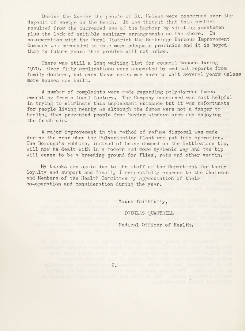 During the Summer the people of St* Helens were concerned over the deposit of sewage on the beach# It was thought that this problem resulted from the increased use of the harbour by visiting yachtsmen plus the lack of suitable sanitary arrangements on the shore# In co-operation with the Bural District the Bembridge Harbour Improvement Company was persuaded to make more adequate provision and it is hoped that in future years this problem will not arise# There was still a long waiting list for council houses during 1970# Over fifty applications were supported by medical reports from family doctors, but even these cases may have to wait several years unless more houses are built# A number of complaints were made regarding polystyrene fumes emanating from a local factory® The Company concerned was most helpful in trying to eliminate this unpleasant nuisance but it was unfortunate for people living nearby as although the fumes were not a danger to health, they prevented people from having windows open and enjoying the fresh air# A major improvement in the method of refuse disposal was made during the year when the Pulverisation Plant was put into operation. The BoroughSs rubbish, instead of being dumped on the Nettlestone tip, will now be dealt v/ith in a modern and more hygienic way and the tip will cease to be a breeding ground for flies, rats and other vermin. My thanks are again due to the staff of the Department for their loyalty and support and finally I respectfully express to the Chairman and Members of the Health Committee my appreciation of their co-operation and consideration during the year. Yours faithfully, DOUGLAS QUANTRILL Medical Officer of Health.