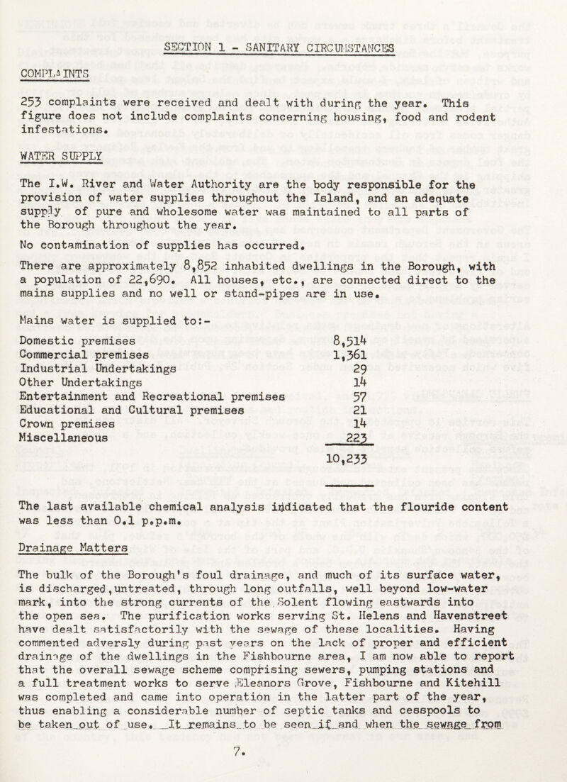 SECTION 1 - SANITARY CIRCUMSTANCES COM.PL AINT5 253 complaints were received and dealt with during the year. This figure does not include complaints concerning housing, food and rodent infestations. WATER SUPPLY The I.W. River and Water Authority are the body responsible for the provision of water supplies throughout the Island, and an adequate supply of pure and wholesome water was maintained to all parts of the Borough throughout the year. No contamination of supplies has occurred. There are approximately 8,852 inhabited dwellings in the Borough, with a population of 22,690. All houses, etc., are connected direct to the mains supplies and no well or stand-pipes are in use. Mains water is supplied to:- Domestic premises 8,514 Commercial premises 1,361 Industrial Undertakings 29 Other Undertakings 14 Entertainment and Recreational premises 57 Educational and Cultural premises 21 Crown premises 14 Miscellaneous 223 10,233 The last available chemical analysis indicated that the flouride content was less than 0.1 p.p.m. Drainage Matters The bulk of the Borough’s foul drainage, and much of its surface water, is discharged,untreated, through long outfalls, well beyond low-water mark, into the strong currents of the,Solent flowing eastwards into the open sea. The purification works serving St. Helens and Havenstreet have dealt satisfactorily with the sewage of these localities. Having commented adversly during past years on the lack of proper and efficient drainage of the dwellings in the Fishbourne area, I am now able to report that the overall sewage scheme comprising sewers, pumping stations and a full treatment works to serve Eleanors Grove, Fishbourne and Kitehill was completed and came into operation in the latter part of the year, thus enabling a considerable number of septic tanks and cesspools to be ta.ken.jout of use, __It__remains_to be seen„i£_and when the sewage from