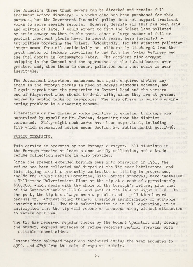 the Council*s three trunk sewers can be diverted and receive full treatment before discharge - a works site has been purchased for this purpose, but the Government financial policy does not support treatment works to serve seaside resorts* However, despite all that has been said and written of late, I would expect to find the Solent less polluted by crude sewage new than in the past, since a large number of full or partial treatment plants have, in recent years, been installed by Authorities bordering the Solent. Undoubtedly, far the greatest pollution danger comes from oil accidentally or deliberately discharged from the great number of tankers travelling to and from the Fawley Refinery and the fuel depots in Southampton Water* The accident risk amongst shipping in the Channel and the approaches to the Island become ever greater, and, when these do occur, pollution on a vast scale is near inevitable. The Government Department concerned has again enquired whether any areas in the Borough remain in need of sewage disposal schemes, and I again repeat that the properties in Corbett Road and the western end of Playstreet Lane should be dealt with, since they are at present served by septic tanks or cesspools® The area offers no serious engine eering problems to a sewering scheme® Alterations or new drainage works relative to existing buildings are supervised by myself or Mr. Jordan, depending upon the district concerned® Fifty-eight such works have been supervised, including five which necessited action under Section 24, Public Health Act,1936® PUBLIC CLEANSING* This service is operated by the Borough Surveyor® All districts in the Borough receive at least a once-weekly collection, and a trade refuse collection service is also provided® l Since the present extended borough came into operation in 1931, the refuse has been collected and dumped at the Tip near Nettlestone, and this tipping area has gradually contracted as filling in progressed, and so the Public Health Committee, with Council approval, have installed a Tollemache Pulverisation Plant at the tip at a cost of approximately £509000, which deals with the whole of the borough*s refuse, plus that of the Sandown/Shanklin U.D.C® and part of the Isle of Wight R.D.C. In the past, the tip has always been a problem and a pollution hazard because of, amongst other things, a serious insufficiency of suitable covering material® Now that pulverisation is in full operation, it is anticipated that the tip will become an inocuous are$, without attraction to vermin or flies® The tip has received regular checks by the Rodent Operator, and, during the summer, exposed surfaces of refuse received regular spraying with suitable insecticides* Revenue from salvaged paper and cardboard during the year amounted to £999* and £24j from the sale of rags and metals®