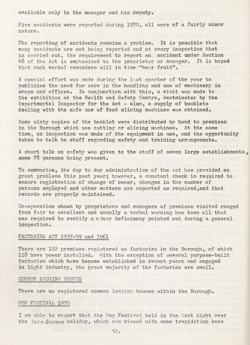 available only to the manager and his deputy* Five accidents were reported during 1970, all were of a fairly minor nature* The reporting of accidents remains a problem. It is possible that many accidents are not being reported and at every inspection that is carried out, the requirement to report an accident under Section 48 of the Act is emphasized to the proprietor or manager. It is hoped that such verbal reminders will in time bear fruit'*® A special effort was made during the last quarter of the year to publicise the need for care in the handling and use of machinery in shops and offices* In conjunction with this, a visit was made to the exhibition at the Health and Safety Centre, Westminster by the Departmental Inspector for the Act - also, a supply of booklets dealing with the safe use of food slicing machines was obtained* Some sixty copies of the booklet were distributed by hand to premises in the Borough which use cutting or slicing machines* At the same time, an inspection was made of the equipment in use, and the opportunity taken to talk to staff regarding safety and training arrangements* A short talk on safety was given to the staff of seven large establishments^ some ?8 persons being present® To summarise, the day to day administration of the Act has provided no great problems this past year} however, a constant check is required to ensure registration of change of owner, changes in the number of persons employed and other matters are reported as required,and that records are properly maintained® Co-operation shown by proprietors and managers of premises visited ranged from fair to excellent and usually a verbal warning has been all that was required to rectify a minor deficiency pointed out during a general inspection® FACTORIES ACT 1937-99 and 1961 There are 122 premises registered as factories in the Borough, of which ll8 have power installed® With the exception of several purpose-built factories which have become established in recent years and engaged in light industry, the great majority of the factories are small* COMMON LODGING HOUSES There are no registered common lodging houses within the Borough* FOP FESTIVAL 1970 I am able to report that the Pop Festival held In the West Wight over the late Summer holiday, which was viewed with some trepidation here 12*