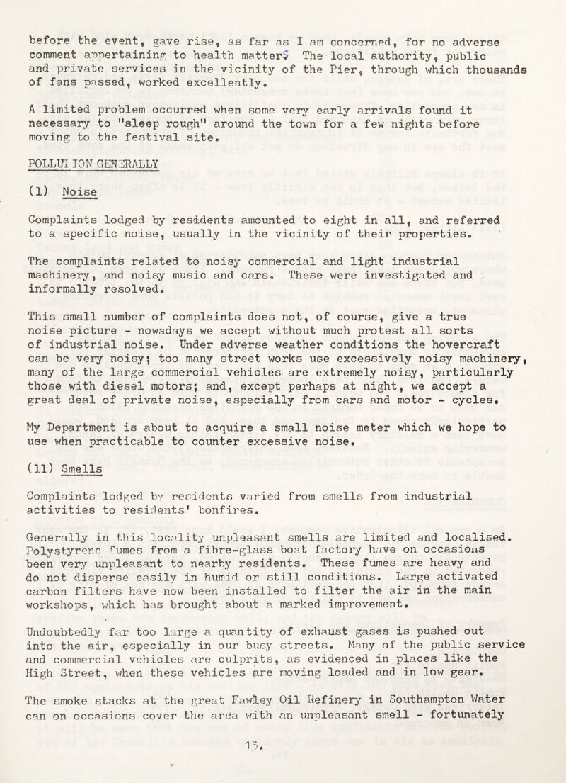 comment appertaining to health matterS The local authority, public and private services in the vicinity of the Pier, through which thousands of fans passed, worked excellently. A limited problem occurred when some very early arrivals found it necessary to ’’sleep rough” around the town for a few nights before moving to the festival site* POLLUX* TON GENERALLY (I) Noise Complaints lodged by residents amounted to eight in all, and referred to a specific noise, usually in the vicinity of their properties. 1 The complaints related to noisy commercial and light industrial machinery, and noisy music and cars. These were investigated and , informally resolved. This small number of complaints does not, of course, give a true noise picture - nowadays we accept without much protest all sorts of industrial noise. Under adverse weather conditions the hovercraft can be very noisy; too many street works use excessively noisy machinery, many of the large commercial vehicles, are extremely noisy, particularly those with diesel motors; and, except perhaps at night, we accept a great deal of private noise, especially from cars and motor - cycles. My Department is about to acquire a small noise meter which we hope to use when practicable to counter excessive noise. (II) Smells Complaints lodged by residents varied from smells from industrial activities to residents* bonfires. Generally in this locality unpleasant smells are limited and localised. Polystyrene fumes from a fibre-glass boat factory have on occasions been very unpleasant to nearby residents. These fumes are heavy and do not disperse easily in humid or still conditions. Large activated carbon filters have now been installed to filter the air in the main workshops, which has brought about a marked improvement. Undoubtedly far too large a quantity of exhaust gases is pushed out into the air, especially in our busy streets. Many of the public service and commercial vehicles are culprits, as evidenced in places like the High Street, when these vehicles pre moving loaded and in low gear. The smoke stacks at the great Fawley Oil Refinery in Southampton Water can on occasions cover the area with an unpleasant smell - fortunately 13.